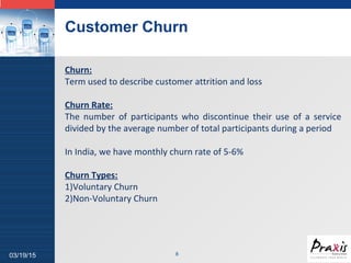 LOGO
Customer Churn
803/19/15
Churn:
Term used to describe customer attrition and loss
Churn Rate:
The number of participants who discontinue their use of a service
divided by the average number of total participants during a period
In India, we have monthly churn rate of 5-6%
Churn Types:
1)Voluntary Churn
2)Non-Voluntary Churn
 