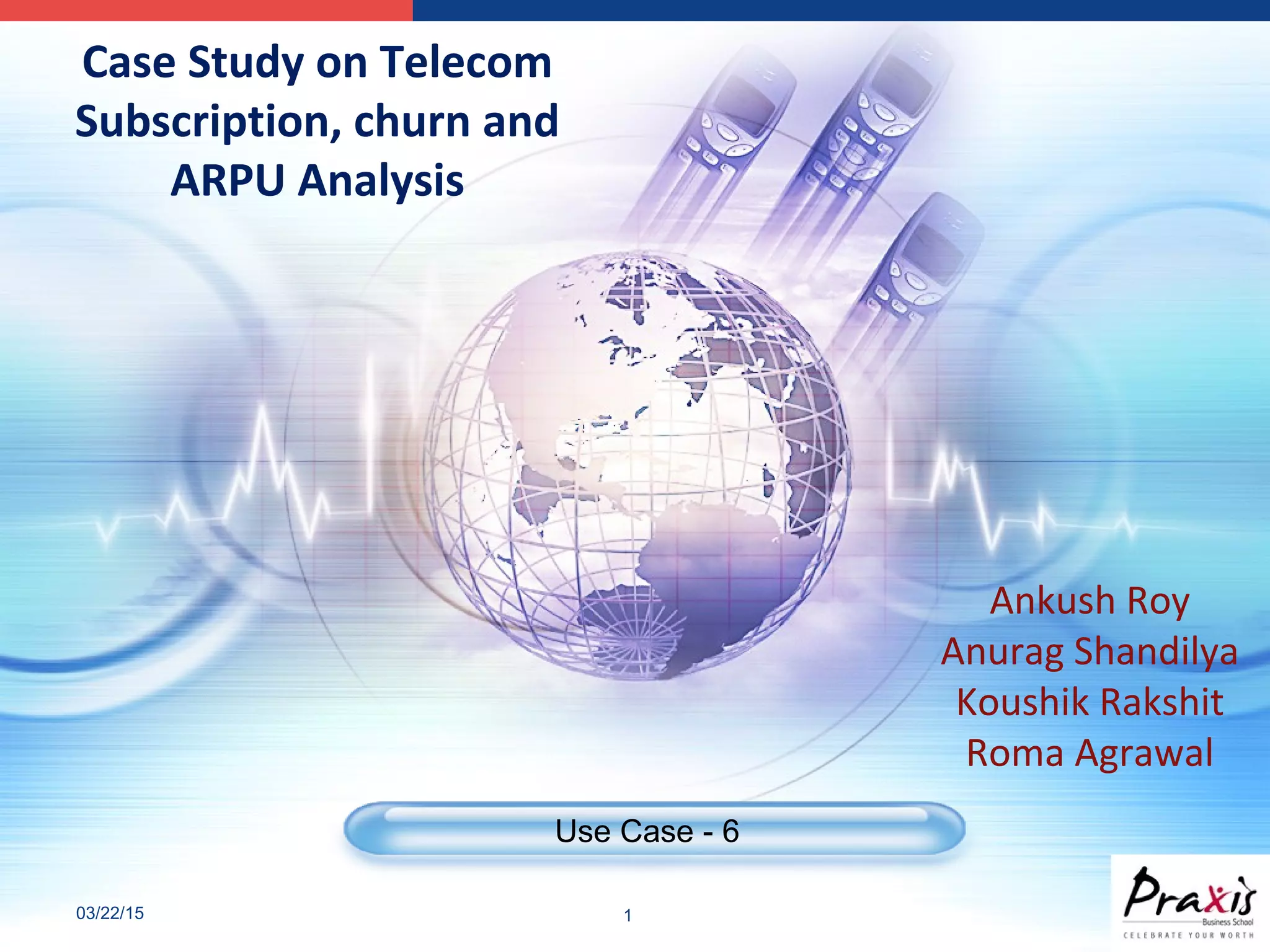 03/22/15 1
Use Case - 6
Case Study on Telecom
Subscription, churn and
ARPU Analysis
Ankush Roy
Anurag Shandilya
Koushik Rakshit
Roma Agrawal
 