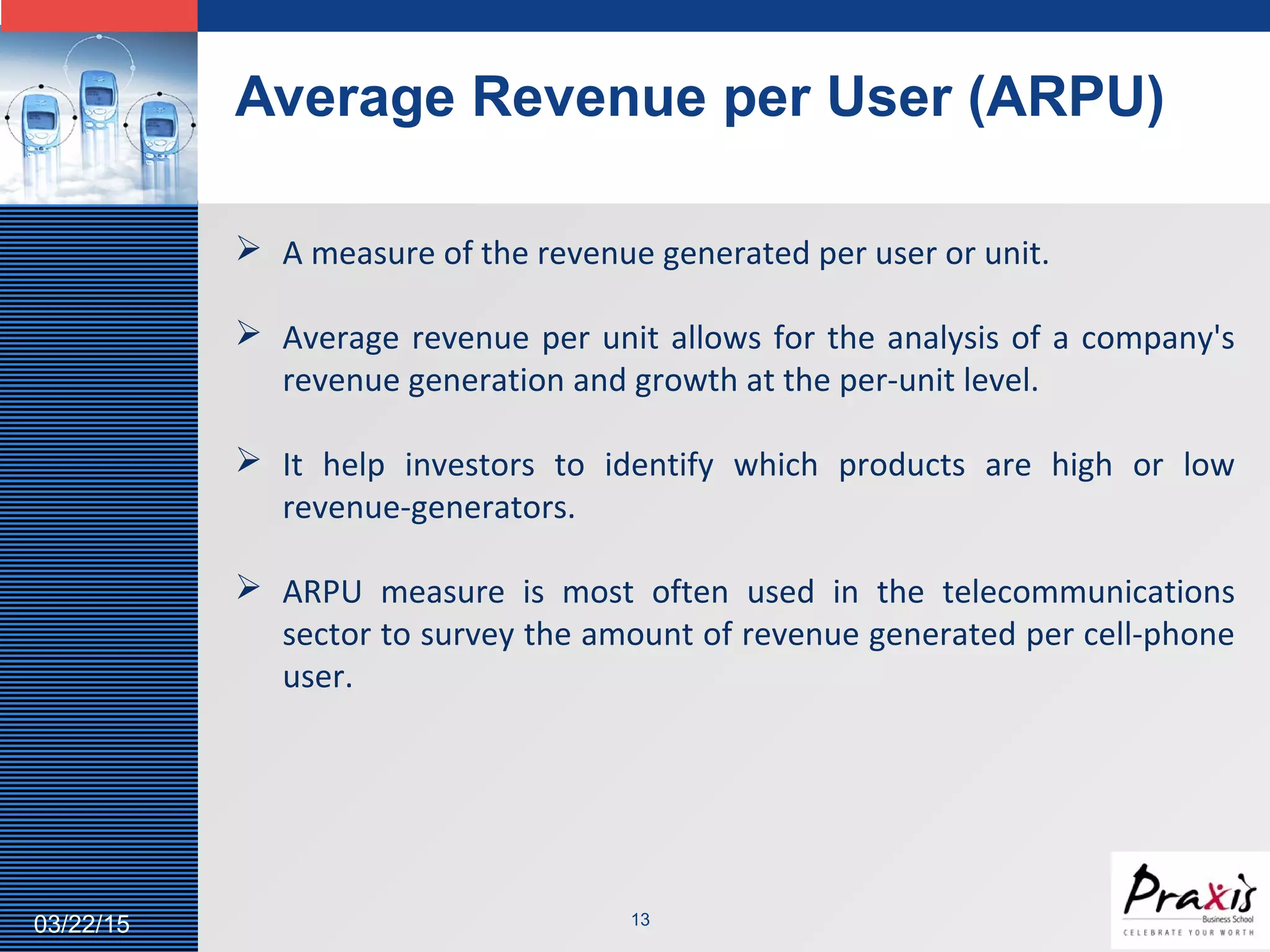 LOGO
Average Revenue per User (ARPU)
1303/22/15
 A measure of the revenue generated per user or unit.
 Average revenue per unit allows for the analysis of a company's
revenue generation and growth at the per-unit level.
 It help investors to identify which products are high or low
revenue-generators.
 ARPU measure is most often used in the telecommunications
sector to survey the amount of revenue generated per cell-phone
user.
 