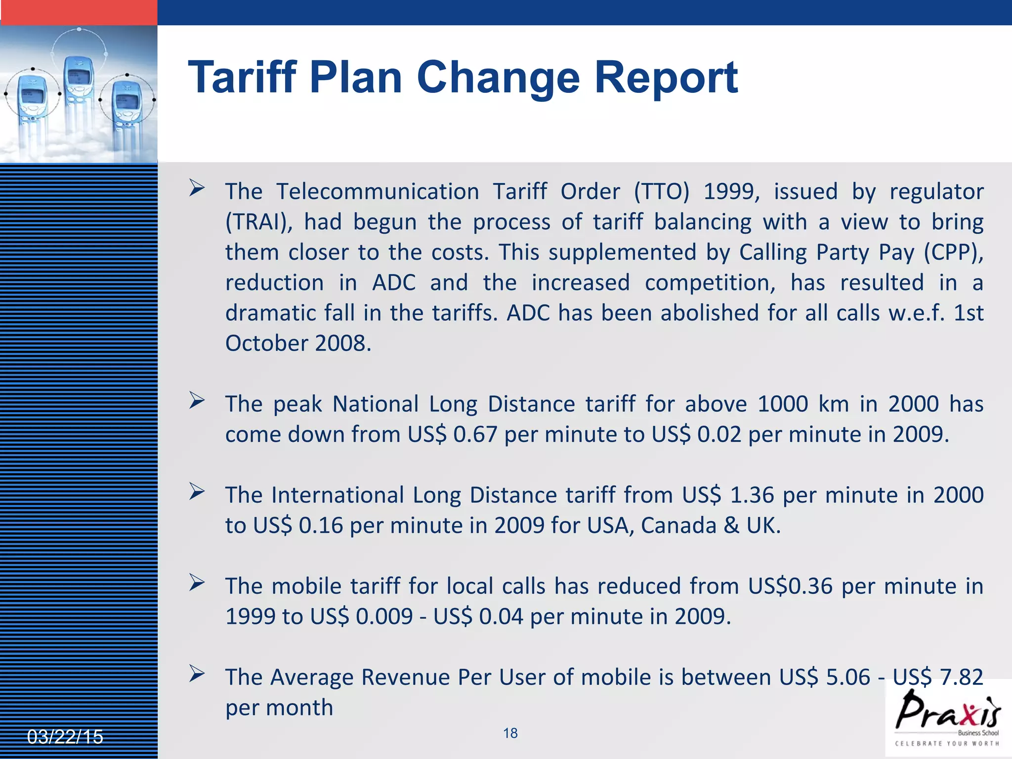 LOGO
Tariff Plan Change Report
1803/22/15
 The Telecommunication Tariff Order (TTO) 1999, issued by regulator
(TRAI), had begun the process of tariff balancing with a view to bring
them closer to the costs. This supplemented by Calling Party Pay (CPP),
reduction in ADC and the increased competition, has resulted in a
dramatic fall in the tariffs. ADC has been abolished for all calls w.e.f. 1st
October 2008.
 The peak National Long Distance tariff for above 1000 km in 2000 has
come down from US$ 0.67 per minute to US$ 0.02 per minute in 2009.
 The International Long Distance tariff from US$ 1.36 per minute in 2000
to US$ 0.16 per minute in 2009 for USA, Canada & UK.
 The mobile tariff for local calls has reduced from US$0.36 per minute in
1999 to US$ 0.009 - US$ 0.04 per minute in 2009.
 The Average Revenue Per User of mobile is between US$ 5.06 - US$ 7.82
per month
 