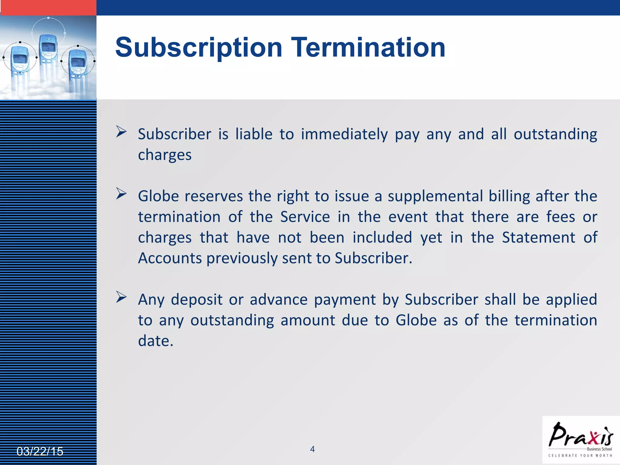 LOGO
Subscription Termination
403/22/15
 Subscriber is liable to immediately pay any and all outstanding
charges
 Globe reserves the right to issue a supplemental billing after the
termination of the Service in the event that there are fees or
charges that have not been included yet in the Statement of
Accounts previously sent to Subscriber.
 Any deposit or advance payment by Subscriber shall be applied
to any outstanding amount due to Globe as of the termination
date.
 