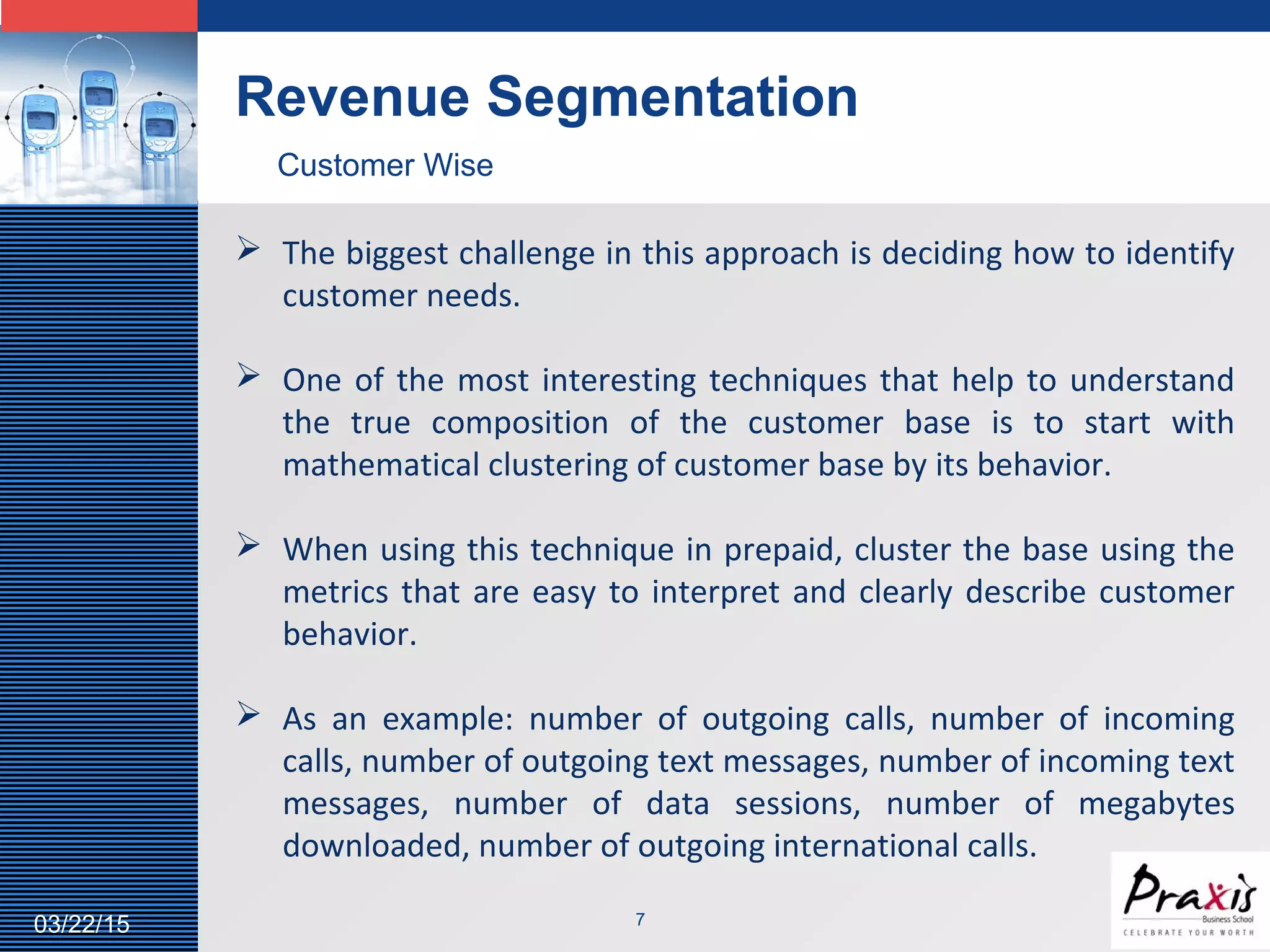 LOGO
703/22/15
Revenue Segmentation
Customer Wise
 The biggest challenge in this approach is deciding how to identify
customer needs.
 One of the most interesting techniques that help to understand
the true composition of the customer base is to start with
mathematical clustering of customer base by its behavior.
 When using this technique in prepaid, cluster the base using the
metrics that are easy to interpret and clearly describe customer
behavior.
 As an example: number of outgoing calls, number of incoming
calls, number of outgoing text messages, number of incoming text
messages, number of data sessions, number of megabytes
downloaded, number of outgoing international calls.
 
