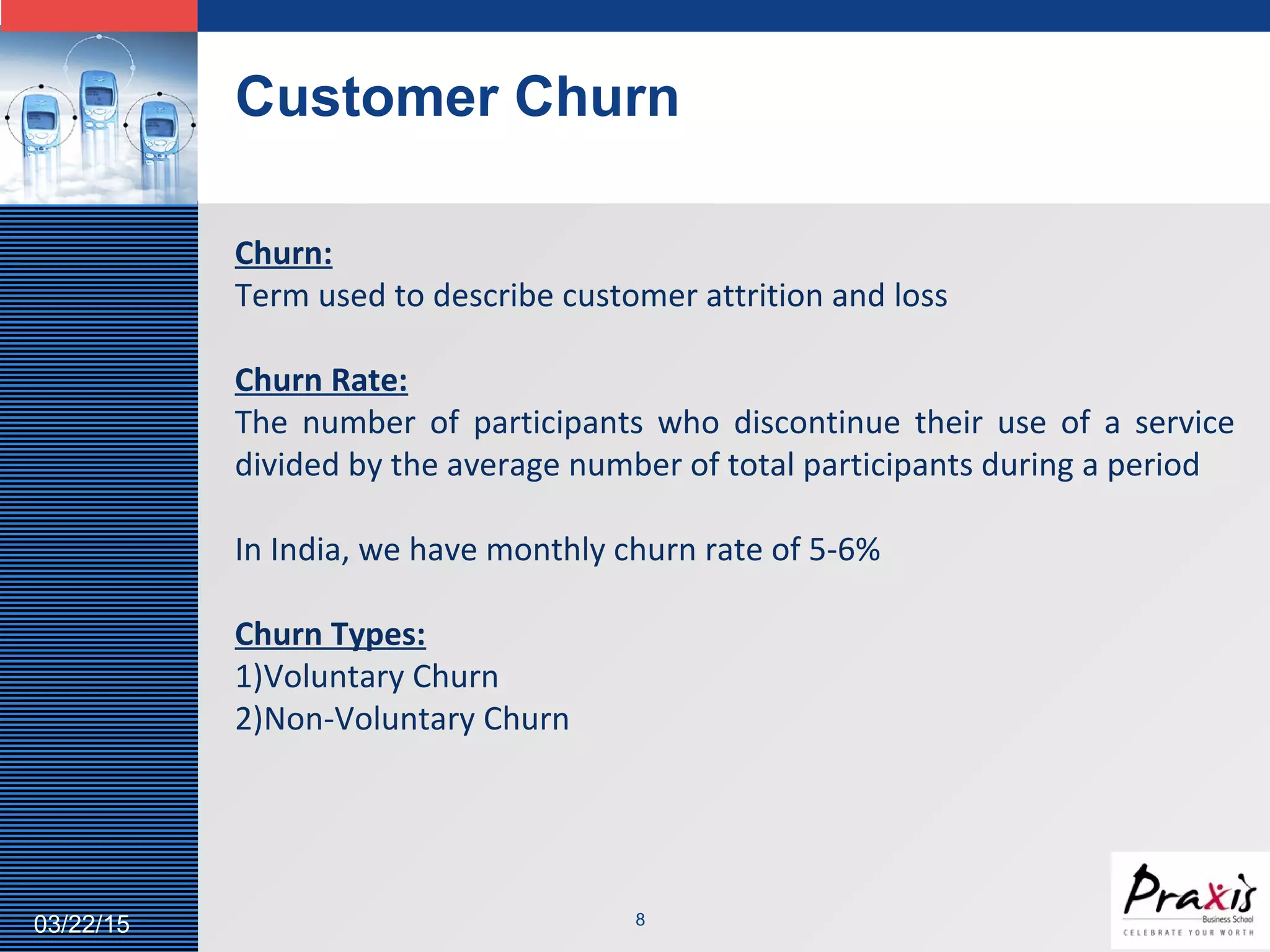LOGO
Customer Churn
803/22/15
Churn:
Term used to describe customer attrition and loss
Churn Rate:
The number of participants who discontinue their use of a service
divided by the average number of total participants during a period
In India, we have monthly churn rate of 5-6%
Churn Types:
1)Voluntary Churn
2)Non-Voluntary Churn
 