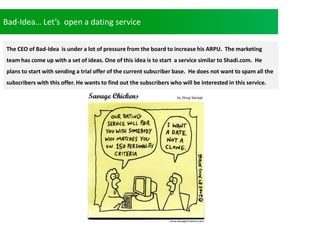 Bad-Idea Lets open a dating service
The CEO of Bad-Idea is under a lot of pressure from the board to increase his ARPU. The marketing
team has come up with a set of ideas. One of this idea is to start a service similar to Shadi.com. He
plans to start with sending a trial offer of the current subscriber base. He does not want to spam all the
subscribers with this offer. He wants to find out the subscribers who will be interested in this service.
 