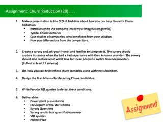Assignment Churn Reduction (20) . . .
1. Make a presentation to the CEO of Bad-Idea about how you can help him with Churn
Reduction.
? Introduction to the company (make your imagination go wild)
? Typical Churn Scenarios
? Case studies of companies who benefitted from your solution
? How you differentiate from the competitors.
2. Create a survey and ask your friends and families to complete it. The survey should
capture instances when the had a bad experience with their telecom provider. The survey
should also capture what will it take for these people to switch telecom providers.
(Collect at least 25 surveys)
3. List how you can detect these churn scenarios along with the subscribers.
4. Design the Star Schema for detecting Churn candidates.
5. Write Pseudo SQL queries to detect these conditions.
6. Deliverables:
? Power point presentation
? ER Diagram of the star schema
? Survey Questions
? Survey results in a quantifiable manner
? SQL queries
? Project Plan
 