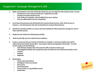 Assignment Campaign Management (20) . . .
1. Make a presentation to the CEO of Bad-Idea about how you can help him with Location based services.
? Introduction to the company (make your imagination go wild)
? Example of location based services
? Case studies of companies who benefitted from your solution
? How you differentiate from the competitors.
1. List at least 20 businesses that will benefit from Location Based Services. (Hint: Stuff we buy on
impulse..). List 10 businesses that will not benefit from Location Based Services.
2. Identify the potential profiles of a person that will probably be influenced by the message for each of
these selected services.
3. Design the Star Schema for detecting the profiles.
4. Write Pseudo SQL queries to detect these conditions.
5. Create a survey and ask your friends and families to complete it. Ask them whether they will be
influenced by the location based offers. Also capture relevant demographic information. For each
service category list the following:
? False Positives (People who will receive the offer and will not take it up)
? False Negatives (People who would have taken this offer but were filtered out based on your
criteria)
? Positives
? Negatives.
6. Deliverables:
? Power point presentation
? ER Diagram of the star schema
? SQL queries
? Survey Questions
? Survey results in a quantifiable manner
? Project Plan
 