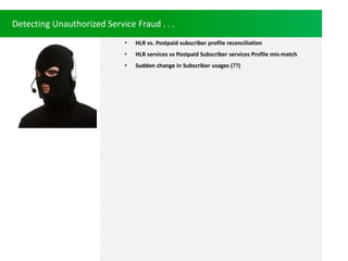 Detecting Unauthorized Service Fraud . . .
? HLR vs. Postpaid subscriber profile reconciliation
? HLR services vs Postpaid Subscriber services Profile mis-match
? Sudden change in Subscriber usages (??)
 
