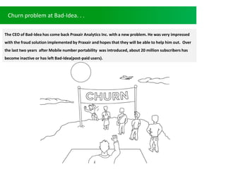 Churn problem at Bad-Idea. . .
The CEO of Bad-Idea has come back Praxair Analytics Inc. with a new problem. He was very impressed
with the fraud solution implemented by Praxair and hopes that they will be able to help him out. Over
the last two years after Mobile number portability was introduced, about 20 million subscribers has
become inactive or has left Bad-Idea(post-paid users).
 