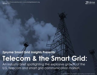 Learn more @ www.zpryme.com | www.smartgridresearch.org
January 2012




Zpryme Smart Grid Insights Presents:

Telecom & the Smart Grid:
An industry brief spotlighting the explosive growth of the
U.S. telecom and smart grid communication market.
                                                          Copyright © 2012 Zpryme Research & Consulting, LLC All rights reserved.
 