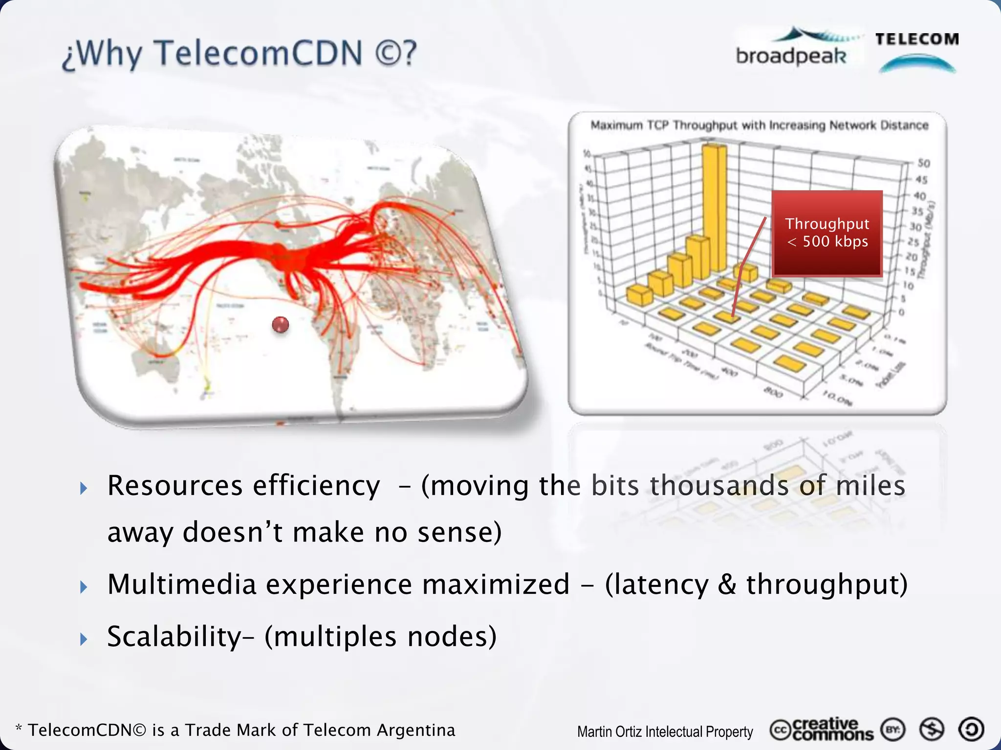Throughput
                                                                                         < 500 kbps




          Resources efficiency – (moving the bits thousands of miles
           away doesn’t make no sense)
          Multimedia experience maximized - (latency & throughput)
          Scalability– (multiples nodes)


* TelecomCDN© is a Trade Mark of Telecom Argentina   Martin Ortiz Intelectual Property
 