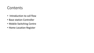 Contents
• Introduction to call flow
• Base station Controller
• Mobile Switching Centre
• Home Location Register
 