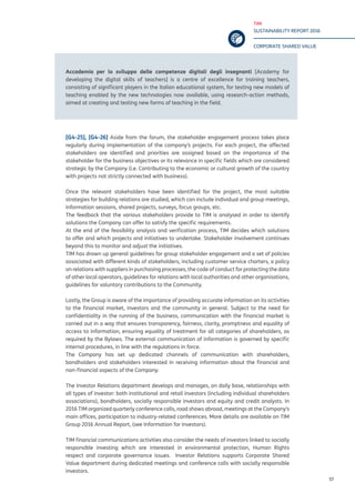 TIM
SUSTAINABILITY REPORT 2016
CORPORATE SHARED VALUE
57
Accademia per lo sviluppo delle competenze digitali degli insegnanti [Academy for
developing the digital skills of teachers] is a centre of excellence for training teachers,
consisting of significant players in the Italian educational system, for testing new models of
teaching enabled by the new technologies now available, using research-action methods,
aimed at creating and testing new forms of teaching in the field.
[G4-25], [G4-26] Aside from the forum, the stakeholder engagement process takes place
regularly during implementation of the company’s projects. For each project, the affected
stakeholders are identified and priorities are assigned based on the importance of the
stakeholder for the business objectives or its relevance in specific fields which are considered
strategic by the Company (i.e. Contributing to the economic or cultural growth of the country
with projects not strictly connected with business).
Once the relevant stakeholders have been identified for the project, the most suitable
strategies for building relations are studied, which can include individual and group meetings,
information sessions, shared projects, surveys, focus groups, etc.
The feedback that the various stakeholders provide to TIM is analysed in order to identify
solutions the Company can offer to satisfy the specific requirements.
At the end of the feasibility analysis and verification process, TIM decides which solutions
to offer and which projects and initiatives to undertake. Stakeholder involvement continues
beyond this to monitor and adjust the initiatives.
TIM has drawn up general guidelines for group stakeholder engagement and a set of policies
associated with different kinds of stakeholders, including customer service charters, a policy
on relations with suppliers in purchasing processes, the code of conduct for protecting the data
of other local operators, guidelines for relations with local authorities and other organisations,
guidelines for voluntary contributions to the Community.
Lastly, the Group is aware of the importance of providing accurate information on its activities
to the financial market, investors and the community in general. Subject to the need for
confidentiality in the running of the business, communication with the financial market is
carried out in a way that ensures transparency, fairness, clarity, promptness and equality of
access to information, ensuring equality of treatment for all categories of shareholders, as
required by the Bylaws. The external communication of information is governed by specific
internal procedures, in line with the regulations in force.
The Company has set up dedicated channels of communication with shareholders,
bondholders and stakeholders interested in receiving information about the financial and
non-financial aspects of the Company.
The Investor Relations department develops and manages, on daily base, relationships with
all types of investor: both institutional and retail investors (including individual shareholders
associations), bondholders, socially responsible investors and equity and credit analysts. In
2016 TIM organized quarterly conference calls, road shows abroad, meetings at the Company’s
main offices, participation to industry-related conferences. More details are available on TIM
Group 2016 Annual Report, (see Information for Investors).
TIM financial communications activities also consider the needs of investors linked to socially
responsible investing which are interested in environmental protection, Human Rights
respect and corporate governance issues. Investor Relations supports Corporate Shared
Value department during dedicated meetings and conference calls with socially responsible
investors.
 