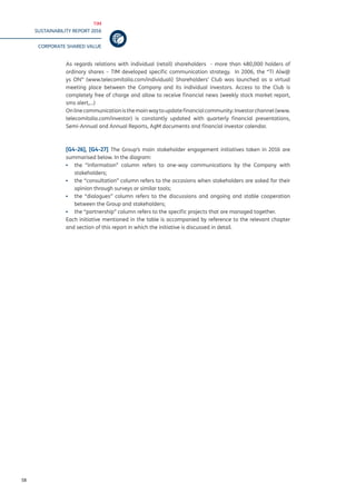 TIM
SUSTAINABILITY REPORT 2016
CORPORATE SHARED VALUE
58
As regards relations with individual (retail) shareholders - more than 480,000 holders of
ordinary shares – TIM developed specific communication strategy. In 2006, the “TI Alw@
ys ON” (www.telecomitalia.com/individuali) Shareholders’ Club was launched as a virtual
meeting place between the Company and its individual investors. Access to the Club is
completely free of charge and allow to receive financial news (weekly stock market report,
sms alert,...)
Onlinecommunicationisthemainwaytoupdatefinancialcommunity:Investorchannel(www.
telecomitalia.com/investor) is constantly updated with quarterly financial presentations,
Semi-Annual and Annual Reports, AgM documents and financial investor calendar.
[G4-26], [G4-27] The Group’s main stakeholder engagement initiatives taken in 2016 are
summarised below. In the diagram:
▪▪ the “information” column refers to one-way communications by the Company with
stakeholders;
▪▪ the “consultation” column refers to the occasions when stakeholders are asked for their
opinion through surveys or similar tools;
▪▪ the “dialogues” column refers to the discussions and ongoing and stable cooperation
between the Group and stakeholders;
▪▪ the “partnership” column refers to the specific projects that are managed together.
Each initiative mentioned in the table is accompanied by reference to the relevant chapter
and section of this report in which the initiative is discussed in detail.
 