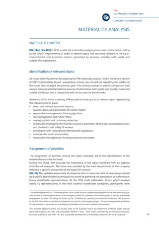 TIM
SUSTAINABILITY REPORT 2016
CORPORATE SHARED VALUE
63
MATERIALITY ANALYSIS
MATERIALITY MATRIX
[G4-18a], [G4-18b] In 2016 as well, the materiality analysis process was conducted according
to the GRI G4 requirements, in order to identify topics that are most relevant to the socio-
environmental and economic impacts generated by business activities both inside and
outside the organisation.
Identification of relevant topics
Asstatedinthe“GuidelinesforupdatingtheTIMmaterialityanalysis”andintheReviewsection
of 2015 Sustainability Report1
, preparatory activity was carried out regarding the validity of
the issues that emerged the previous year. This activity involved a specific comparison with
various national and international sources of information, both public and private, inside and
outside the Group2
and a comparison with sector practice benchmarks.
At the end of this initial screening, TIM was able to draw up a list of relevant topics representing
the following macro areas:
▪▪ direct and indirect economic impacts;
▪▪ business ethics and promotion of Human Rights;
▪▪ responsible management of the supply chain;
▪▪ risk management and Public Policy;
▪▪ market position and customer protection;
▪▪ responsible management of human resources, promotion of diversity, equal opportunities
and the health and safety of workers;
▪▪ compliance with national and international regulations;
▪▪ initiatives for local Communities;
▪▪ responsible management of energy resources and waste.
Assignment of priorities
The assignment of priorities among the topics emerged, led to the identification of the
material issues to be disclosed.
During this phase, TIM assessed the importance of the topics identified from an external
and internal viewpoint. The latter was provided by the main departments of the company
following a specific assessment of the topics for analysis.
[G4-26] The updated assessment of relevance from an external point of view was produced
by a specific stakeholder listening activity aimed at gathering the perceptions of authoritative
Group stakeholder representatives. At the 2016 multi-stakeholder forum, which involved
nearly 40 representatives of the main external stakeholder categories, participants were
¹ Sustainability Report 2015: “The review phase is due to take place as a preparatory stage prior to the next reporting cycle,
with the aim of submitting the results of the analyses carried out, updated in the following year, to specific stakeholder
engagement activities. The Group has drawn up the “Guidelines for updating the materiality analysis of TIM” pursuant
to the GRI G4 in order to establish a transparent structure for the analysis process. The document provides guidelines
for the activities to be carried out, establishing timetables and the roles involved in the process.”
2
For example: Digital Economy and Society Index of the European Union, the Polytechnic of Milan’s Digital Agenda
Observatory reports, the “Fair and Sustainable Welfare in Italy - 2014” report promoted by the National Council for
Economy and Labour and ISTAT. “ICT and Sustainable Development: a materiality assessment for the ICT industry”.
 