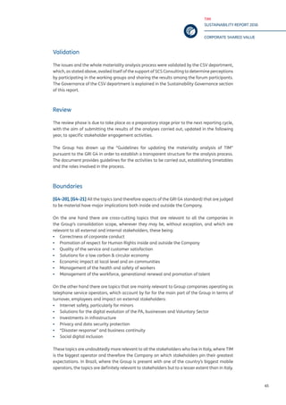 TIM
SUSTAINABILITY REPORT 2016
CORPORATE SHARED VALUE
65
Validation
The issues and the whole materiality analysis process were validated by the CSV department,
which, as stated above, availed itself of the support of SCS Consulting to determine perceptions
by participating in the working groups and sharing the results among the forum participants.
The Governance of the CSV department is explained in the Sustainability Governance section
of this report.
Review
The review phase is due to take place as a preparatory stage prior to the next reporting cycle,
with the aim of submitting the results of the analyses carried out, updated in the following
year, to specific stakeholder engagement activities.
The Group has drawn up the “Guidelines for updating the materiality analysis of TIM”
pursuant to the GRI G4 in order to establish a transparent structure for the analysis process.
The document provides guidelines for the activities to be carried out, establishing timetables
and the roles involved in the process.
Boundaries
[G4-20], [G4-21] All the topics (and therefore aspects of the GRI G4 standard) that are judged
to be material have major implications both inside and outside the Company.
On the one hand there are cross-cutting topics that are relevant to all the companies in
the Group’s consolidation scope, wherever they may be, without exception, and which are
relevant to all external and internal stakeholders, these being:
▪▪ Correctness of corporate conduct
▪▪ Promotion of respect for Human Rights inside and outside the Company
▪▪ Quality of the service and customer satisfaction
▪▪ Solutions for a low carbon & circular economy
▪▪ Economic impact at local level and on communities
▪▪ Management of the health and safety of workers
▪▪ Management of the workforce, generational renewal and promotion of talent
On the other hand there are topics that are mainly relevant to Group companies operating as
telephone service operators, which account by far for the main part of the Group in terms of
turnover, employees and impact on external stakeholders:
▪▪ Internet safety, particularly for minors
▪▪ Solutions for the digital evolution of the PA, businesses and Voluntary Sector
▪▪ Investments in infrastructure
▪▪ Privacy and data security protection
▪▪ “Disaster response” and business continuity
▪▪ Social digital inclusion
These topics are undoubtedly more relevant to all the stakeholders who live in Italy, where TIM
is the biggest operator and therefore the Company on which stakeholders pin their greatest
expectations. In Brazil, where the Group is present with one of the country’s biggest mobile
operators, the topics are definitely relevant to stakeholders but to a lesser extent than in Italy.
 