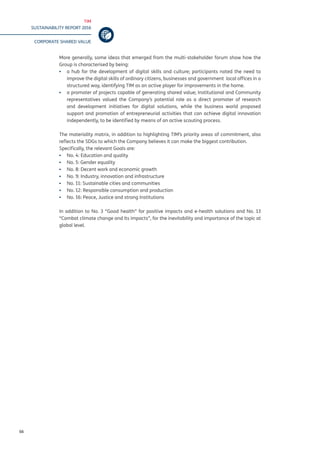TIM
SUSTAINABILITY REPORT 2016
CORPORATE SHARED VALUE
66
More generally, some ideas that emerged from the multi-stakeholder forum show how the
Group is characterised by being:
▪▪ a hub for the development of digital skills and culture; participants noted the need to
improve the digital skills of ordinary citizens, businesses and government local offices in a
structured way, identifying TIM as an active player for improvements in the home.
▪▪ a promoter of projects capable of generating shared value; Institutional and Community
representatives valued the Company’s potential role as a direct promoter of research
and development initiatives for digital solutions, while the business world proposed
support and promotion of entrepreneurial activities that can achieve digital innovation
independently, to be identified by means of an active scouting process.
The materiality matrix, in addition to highlighting TIM’s priority areas of commitment, also
reflects the SDGs to which the Company believes it can make the biggest contribution.
Specifically, the relevant Goals are:
▪▪ No. 4: Education and quality
▪▪ No. 5: Gender equality
▪▪ No. 8: Decent work and economic growth
▪▪ No. 9: Industry, innovation and infrastructure
▪▪ No. 11: Sustainable cities and communities
▪▪ No. 12: Responsible consumption and production
▪▪ No. 16: Peace, Justice and strong Institutions
In addition to No. 3 “Good health” for positive impacts and e-health solutions and No. 13
“Combat climate change and its impacts”, for the inevitability and importance of the topic at
global level.
 