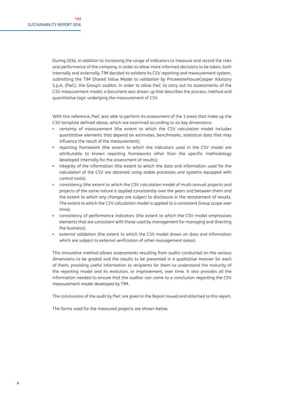 TIM
SUSTAINABILITY REPORT 2016
X
During 2016, in addition to increasing the range of indicators to measure and record the risks
and performance of the company, in order to allow more informed decisions to be taken, both
internally and externally, TIM decided to validate its CSV reporting and measurement system,
submitting the TIM Shared Value Model to validation by PricewaterhouseCooper Advisory
S.p.A. (PwC), the Group’s auditor. In order to allow PwC to carry out its assessments of the
CSV measurement model, a document was drawn up that describes the process, method and
quantitative logic underlying the measurement of CSV.
With this reference, PwC was able to perform its assessment of the 3 areas that make up the
CSV template defined above, which are examined according to six key dimensions:
▪▪ certainty of measurement (the extent to which the CSV calculation model includes
quantitative elements that depend on estimates, benchmarks, statistical data that may
influence the result of the measurement);
▪▪ reporting framework (the extent to which the indicators used in the CSV model are
attributable to known reporting frameworks other than the specific methodology
developed internally for the assessment of results);
▪▪ integrity of the information (the extent to which the data and information used for the
calculation of the CSV are obtained using stable processes and systems equipped with
control tools);
▪▪ consistency (the extent to which the CSV calculation model of multi-annual projects and
projects of the same nature is applied consistently over the years and between them and
the extent to which any changes are subject to disclosure in the restatement of results.
The extent to which the CSV calculation model is applied to a consistent Group scope over
time);
▪▪ consistency of performance indicators (the extent to which the CSV model emphasises
elements that are consistent with those used by management for managing and directing
the business);
▪▪ external validation (the extent to which the CSV model draws on data and information
which are subject to external verification of other management areas).
This innovative method allows assessments resulting from audits conducted on the various
dimensions to be graded and the results to be presented in a qualitative manner for each
of them, providing useful information to recipients for them to understand the maturity of
the reporting model and its evolution, or improvement, over time. It also provides all the
information needed to ensure that the auditor can come to a conclusion regarding the CSV
measurement model developed by TIM.
The conclusions of the audit by PwC are given in the Report issued and attached to this report.
The forms used for the measured projects are shown below.
 
