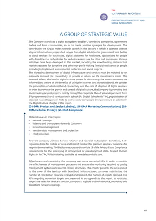 TIM
SUSTAINABILITY REPORT 2016
DIGITISATION, CONNECTIVITY AND
SOCIAL INNOVATION
69
A GROUP OF STRATEGIC VALUE
The Company stands as a digital ecosystem “enabler”, connecting companies, government
bodies and local communities, so as to create positive synergies for development. The
contribution the Group makes towards growth in the sectors in which it operates doesn’t
stop at infrastructure projects but ranges from digital solutions for government local bodies
to cloud services for businesses, digital platforms for healthcare, applications for people
with disabilities to technologies for reducing energy use by cities and companies. Various
initiatives have been developed in this context, including the crowdfunding platform that
receives requests for donations and other non-profit-making financial assistance for people
intending to implement environmental protection and social projects.
The increasing development of digital infrastructure and services must be matched by an
adequate demand for connectivity to provide a return on the investments made. This
demand reflects the level of digital culture present in the country: the more consumers are
informed and aware of the benefits of using the Internet and ultrabroadband, the greater
the penetration of ultrabroadband connectivity and the rate of adoption of digital services.
In order to promote the growth and spread of digital culture, the Company is promoting and
implementing several projects, mainly through the Corporate Shared Value department: from
TV programmes (Start!) to education in schools (At Digital School with TIM), popularisation of
classical music (Pappano in Web) to online safety campaigns (Navigare Sicuri) as detailed in
the Digital Culture chapter of this report.
[G4-DMA Product and Service Labeling], [G4-DMA Marketing Communications], [G4-
DMA Customer Privacy], [G4-DMA Compliance]
Material issues in this chapter:
▪▪ network coverage
▪▪ listening and transparency towards customers
▪▪ innovation management
▪▪ sensitive data management and protection
▪▪ child protection
Relevant company policies: Service Charter and General Subscription Conditions, Self-
regulation Code for mobile services and Code of Conduct for premium services, Guidelines for
responsible marketing, TIM Disclosures pursuant to article 13 of the Privacy Code, Compliance
requirements for the processing of anonymised or pseudonymised data, Respect Human
Rights in the TIM, Whistleblowing, available at www.telecomitalia.com.
Effectiveness and monitoring: the company uses some numerical KPIs in order to monitor
the effectiveness of management processes and ensure the monitoring required by quality
management systems and internal control structures. This chapter presents the ones related
to the cover of the territory with broadband infrastructures, customer satisfaction, the
number of conciliation requests received and resolved, the number of reports received. The
KPIs regarding numerical targets are presented in an appendix to the report. In particular,
targets are listed for service activation, complaints, support and maintenance, availability and
broadband network coverage.
 