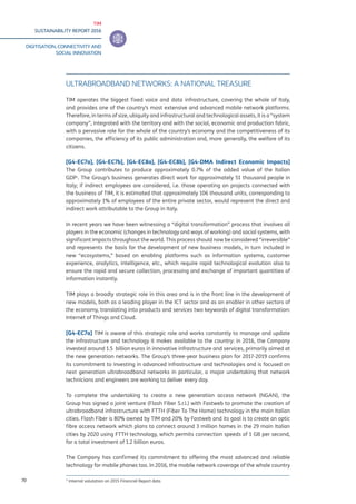TIM
SUSTAINABILITY REPORT 2016
DIGITISATION, CONNECTIVITY AND
SOCIAL INNOVATION
70
ULTRABROADBAND NETWORKS: A NATIONAL TREASURE
TIM operates the biggest fixed voice and data infrastructure, covering the whole of Italy,
and provides one of the country’s most extensive and advanced mobile network platforms.
Therefore, in terms of size, ubiquity and infrastructural and technological assets, it is a “system
company”, integrated with the territory and with the social, economic and production fabric,
with a pervasive role for the whole of the country’s economy and the competitiveness of its
companies, the efficiency of its public administration and, more generally, the welfare of its
citizens.
[G4-EC7a], [G4-EC7b], [G4-EC8a], [G4-EC8b], [G4-DMA Indirect Economic Impacts]
The Group contributes to produce approximately 0.7% of the added value of the Italian
GDP1
. The Group’s business generates direct work for approximately 51 thousand people in
Italy; if indirect employees are considered, i.e. those operating on projects connected with
the business of TIM, it is estimated that approximately 106 thousand units, corresponding to
approximately 1% of employees of the entire private sector, would represent the direct and
indirect work attributable to the Group in Italy.
In recent years we have been witnessing a “digital transformation” process that involves all
players in the economic (changes in technology and ways of working) and social systems, with
significant impacts throughout the world. This process should now be considered “irreversible”
and represents the basis for the development of new business models, in turn included in
new “ecosystems,” based on enabling platforms such as information systems, customer
experience, analytics, intelligence, etc., which require rapid technological evolution also to
ensure the rapid and secure collection, processing and exchange of important quantities of
information instantly.
TIM plays a broadly strategic role in this area and is in the front line in the development of
new models, both as a leading player in the ICT sector and as an enabler in other sectors of
the economy, translating into products and services two keywords of digital transformation:
Internet of Things and Cloud.
[G4-EC7a] TIM is aware of this strategic role and works constantly to manage and update
the infrastructure and technology it makes available to the country: in 2016, the Company
invested around 1.5 billion euros in innovative infrastructure and services, primarily aimed at
the new generation networks. The Group’s three-year business plan for 2017-2019 confirms
its commitment to investing in advanced infrastructure and technologies and is focused on
next generation ultrabroadband networks in particular, a major undertaking that network
technicians and engineers are working to deliver every day.
To complete the undertaking to create a new generation access network (NGAN), the
Group has signed a joint venture (Flash Fiber S.r.l.) with Fastweb to promote the creation of
ultrabroadband infrastructure with FTTH (Fiber To The Home) technology in the main Italian
cities. Flash Fiber is 80% owned by TIM and 20% by Fastweb and its goal is to create an optic
fibre access network which plans to connect around 3 million homes in the 29 main Italian
cities by 2020 using FTTH technology, which permits connection speeds of 1 GB per second,
for a total investment of 1.2 billion euros.
The Company has confirmed its commitment to offering the most advanced and reliable
technology for mobile phones too. In 2016, the mobile network coverage of the whole country
¹ Internal valutation on 2015 Financial Report data
 