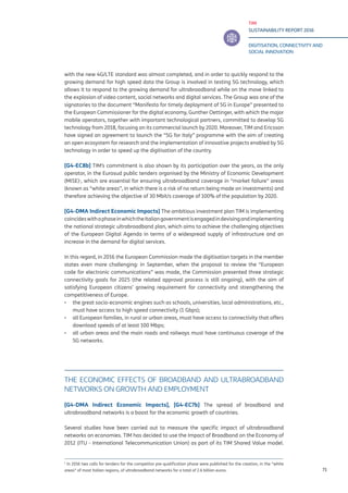 TIM
SUSTAINABILITY REPORT 2016
DIGITISATION, CONNECTIVITY AND
SOCIAL INNOVATION
71
with the new 4G/LTE standard was almost completed, and in order to quickly respond to the
growing demand for high speed data the Group is involved in testing 5G technology, which
allows it to respond to the growing demand for ultrabroadband while on the move linked to
the explosion of video content, social networks and digital services. The Group was one of the
signatories to the document “Manifesto for timely deployment of 5G in Europe” presented to
the European Commissioner for the digital economy, Gunther Oettinger, with which the major
mobile operators, together with important technological partners, committed to develop 5G
technology from 2018, focusing on its commercial launch by 2020. Moreover, TIM and Ericsson
have signed an agreement to launch the “5G for Italy” programme with the aim of creating
an open ecosystem for research and the implementation of innovative projects enabled by 5G
technology in order to speed up the digitisation of the country.
[G4-EC8b] TIM’s commitment is also shown by its participation over the years, as the only
operator, in the Eurosud public tenders organised by the Ministry of Economic Development
(MISE)1
, which are essential for ensuring ultrabroadband coverage in “market failure” areas
(known as “white areas”, in which there is a risk of no return being made on investments) and
therefore achieving the objective of 30 Mbit/s coverage of 100% of the population by 2020.
[G4-DMA Indirect Economic Impacts] The ambitious investment plan TIM is implementing
coincideswithaphaseinwhichtheItaliangovernmentisengagedindevisingandimplementing
the national strategic ultrabroadband plan, which aims to achieve the challenging objectives
of the European Digital Agenda in terms of a widespread supply of infrastructure and an
increase in the demand for digital services.
In this regard, in 2016 the European Commission made the digitisation targets in the member
states even more challenging: in September, when the proposal to review the “European
code for electronic communications” was made, the Commission presented three strategic
connectivity goals for 2025 (the related approval process is still ongoing), with the aim of
satisfying European citizens’ growing requirement for connectivity and strengthening the
competitiveness of Europe.
▪▪ the great socio-economic engines such as schools, universities, local administrations, etc.,
must have access to high speed connectivity (1 Gbps);
▪▪ all European families, in rural or urban areas, must have access to connectivity that offers
download speeds of at least 100 Mbps;
▪▪ all urban areas and the main roads and railways must have continuous coverage of the
5G networks.
THE ECONOMIC EFFECTS OF BROADBAND AND ULTRABROADBAND
NETWORKS ON GROWTH AND EMPLOYMENT
[G4-DMA Indirect Economic Impacts], [G4-EC7b] The spread of broadband and
ultrabroadband networks is a boost for the economic growth of countries.
Several studies have been carried out to measure the specific impact of ultrabroadband
networks on economies. TIM has decided to use the Impact of Broadband on the Economy of
2012 (ITU - International Telecommunication Union) as part of its TIM Shared Value model.
1
In 2016 two calls for tenders for the competitor pre-qualification phase were published for the creation, in the “white
areas” of most Italian regions, of ultrabroadband networks for a total of 2.6 billion euros.
 