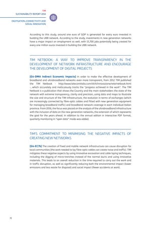 TIM
SUSTAINABILITY REPORT 2016
DIGITISATION, CONNECTIVITY AND
SOCIAL INNOVATION
72
According to this study, around one euro of GDP is generated for every euro invested in
building the UBB network. According to the study, investments in new generation networks
have a major impact on employment as well, with 15,700 jobs potentially being created for
every one million euros invested in building the UBB network.
TIM NETBOOK: A WAY TO IMPROVE TRANSPARENCY IN THE
DEVELOPMENT OF NETWORK INFRASTRUCTURE AND ENCOURAGE
THE DEVELOPMENT OF DIGITAL PROJECTS
[G4-DMA Indirect Economic Impacts] In order to make the effective development of
broadband and ultrabroadband networks even more transparent, from 2012 TIM published
the TIM Netbook - http://www.telecomitalia.com/tit/it/innovazione/rete/netbook.html
-, which accurately and meticulously tracks the “progress achieved in the work”. The TIM
Netbook is a publication that shows the Country and the main stakeholders the state of the
network with extreme transparency, clarity and precision, using data and maps to illustrate
the size and structure of the TIM infrastructure, the evolution in terms of exchanges (which
are increasingly connected by fibre-optic cables and fitted with new generation equipment
for managing broadband traffic) and broadband network coverage in each individual Italian
province. From 2016, the focus was placed on the analysis of the ultrabroadband infrastructure
with the inclusion of data on the new generation networks, the extension of which represents
the goal for the years ahead. In addition to the annual edition in interactive PDF format,
quarterly monitoring in “open data” mode was added.
TIM’S COMMITMENT TO MINIMISING THE NEGATIVE IMPACTS OF
CREATING NEW NETWORKS
[G4-EC7b] The creation of fixed and mobile network infrastructure can cause disruption for
local communities (the work needed to lay fibre-optic cables can create noise and traffic). TIM
mitigates these negative aspects by using innovative excavation and cable laying techniques,
including the digging of micro-trenches instead of the normal ducts and using innovative
materials. This leads to an overall reduction in the time required to carry out the work and
in traffic disruption, as well as significantly reducing both the environmental impact (lower
emissions and less waste for disposal) and social impact (fewer accidents at work).
 
