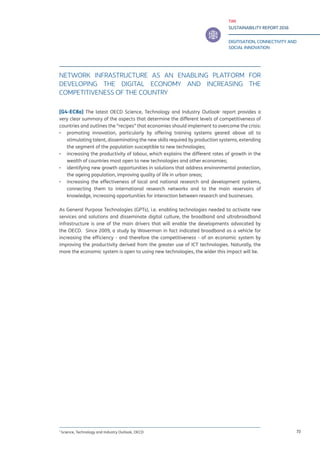 TIM
SUSTAINABILITY REPORT 2016
DIGITISATION, CONNECTIVITY AND
SOCIAL INNOVATION
73
NETWORK INFRASTRUCTURE AS AN ENABLING PLATFORM FOR
DEVELOPING THE DIGITAL ECONOMY AND INCREASING THE
COMPETITIVENESS OF THE COUNTRY
[G4-EC8a] The latest OECD Science, Technology and Industry Outlook1
report provides a
very clear summary of the aspects that determine the different levels of competitiveness of
countries and outlines the “recipes” that economies should implement to overcome the crisis:
▪▪ promoting innovation, particularly by offering training systems geared above all to
stimulating talent, disseminating the new skills required by production systems, extending
the segment of the population susceptible to new technologies;
▪▪ increasing the productivity of labour, which explains the different rates of growth in the
wealth of countries most open to new technologies and other economies;
▪▪ identifying new growth opportunities in solutions that address environmental protection,
the ageing population, improving quality of life in urban areas;
▪▪ increasing the effectiveness of local and national research and development systems,
connecting them to international research networks and to the main reservoirs of
knowledge, increasing opportunities for interaction between research and businesses.
As General Purpose Technologies (GPTs), i.e. enabling technologies needed to activate new
services and solutions and disseminate digital culture, the broadband and ultrabroadband
infrastructure is one of the main drivers that will enable the developments advocated by
the OECD. Since 2009, a study by Waverman in fact indicated broadband as a vehicle for
increasing the efficiency - and therefore the competitiveness - of an economic system by
improving the productivity derived from the greater use of ICT technologies. Naturally, the
more the economic system is open to using new technologies, the wider this impact will be.
1
Science, Technology and Industry Outlook, OECD
 