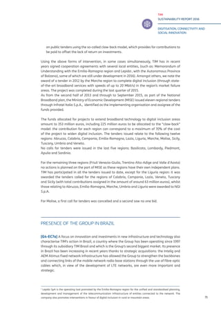 TIM
SUSTAINABILITY REPORT 2016
DIGITISATION, CONNECTIVITY AND
SOCIAL INNOVATION
75
on public tenders using the so-called claw-back model, which provides for contributions to
be paid to offset the lack of return on investments.
Using the above forms of intervention, in some cases simultaneously, TIM has in recent
years signed cooperation agreements with several local entities, (such as: Memorandum of
Understanding with the Emilia-Romagna region and Lepida1
, with the Autonomous Province
of Bolzano), some of which are still under development in 2016). Amongst others, we note the
award of a tender in 2012 by the Marche region to complete digital inclusion (through state-
of-the-art broadband services with speeds of up to 20 Mbit/s) in the region’s market failure
areas. The project was completed during the last quarter of 2015.
As from the second half of 2013 and through to September 2015, as part of the National
Broadband plan, the Ministry of Economic Development (MISE) issued eleven regional tenders
through Infratel Italia S.p.A., identified as the implementing organisation and assignee of the
funds provided.
The funds allocated for projects to extend broadband technology to digital inclusion areas
amount to 353 million euros, including 225 million euros to be allocated to the “claw-back”
model: the contribution for each region can correspond to a maximum of 70% of the cost
of the project to widen digital inclusion. The tenders issued relate to the following twelve
regions: Abruzzo, Calabria, Campania, Emilia-Romagna, Lazio, Liguria, Marche, Molise, Sicily,
Tuscany, Umbria and Veneto.
No calls for tenders were issued in the last five regions: Basilicata, Lombardy, Piedmont,
Apulia and Sardinia.
For the remaining three regions (Friuli Venezia-Giulia, Trentino Alto-Adige and Valle d’Aosta)
no actions is planned on the part of MISE as these regions have their own independent plans.
TIM has participated in all the tenders issued to date, except for the Liguria region: it was
awarded the tenders called for the regions of Calabria, Campania, Lazio, Veneto, Tuscany
and Sicily (with total contributions assigned in the amount of around 63 million euros), whilst
those relating to Abruzzo, Emilia-Romagna, Marche, Umbria and Liguria were awarded to NGI
S.p.A.
For Molise, a first call for tenders was cancelled and a second saw no one bid.
PRESENCE OF THE GROUP IN BRAZIL
[G4-EC7a] A focus on innovation and investments in new infrastructure and technology also
characterise TIM’s action in Brazil, a country where the Group has been operating since 1997
through its subsidiary TIM Brasil and which is the Group’s second biggest market. Its presence
in Brazil has been increasing in recent years thanks to strategic acquisitions: the Intelig and
AEM Atimus fixed network infrastructure has allowed the Group to strengthen the backbones
and connecting links of the mobile network radio base stations through the use of fibre-optic
cables which, in view of the development of LTE networks, are even more important and
strategic.
1
Lepida SpA is the operating tool promoted by the Emilia-Romagna region for the unified and standardised planning,
development and management of the telecommunication infrastructure of entities connected to the network. The
company also promotes interventions in favour of digital inclusion in rural or mountain areas.
 