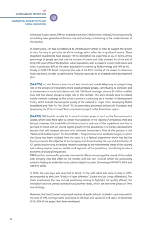 TIM
SUSTAINABILITY REPORT 2016
DIGITISATION, CONNECTIVITY AND
SOCIAL INNOVATION
76
In the past 5 years alone, TIM has invested more than 23 billion reias in Brazil, focusing primarily
on building new generation infrastructure and actively contributing to the modernisation of
the country.
In recent years, TIM has strengthened its infrastructure further, in order to support the growth
in data, focusing in particular on 4G technology, which offers better quality of service. These
important investments have allowed TIM to strengthen its leadership in 4G, in terms of the
percentage of people reached and the number of towns and cities covered. As of the end of
2016, TIM covers 95% of the Brazilian urban population, with a presence in over 3,460 towns and
cities. In particular, 89% of the urban population is covered by 3G technology and 74% by 4G.
Finally, in 2016 TIM Brasil completed the sale of the fifth tranche of the towers to American
Tower do Brasil, in order to optimise the financial resources to be directed to the development
plan.
[G4-EC7b] In Latin America, ever since it was introduced, mobile telephony has played a key
role in the process of integrating more disadvantaged people, contributing to cohesion and
to involvement in social and democratic life. TIM Brasil manages almost 63 million mobiles
lines and has always played a major role in this context. The work already done to extend
mobile network coverage to the whole country is continuing on a number of development
fronts, which include improving the quality of the network in major cities, developing Mobile
BroadBand and Fiber-To-The-Site (FTTS) in some cities, pilot small-cell and Wi-Fi projects and
developing the LT Amazonas Fiber transmission project in the Amazonian region.
[G4-EC8] TIM Brasil is notable for its social inclusion projects, such as the Transamazonica
Digital, which takes fibre optic to certain municipalities in the regions of Amazonas, Parà and
Amapà. However, the availability of infrastructure is only one of the ingredients and has to
go hand-in-hand with an overall digital growth of the population in a literacy development
process that will increase demand and stimulate investments. Part of this process is the
“National Broadband plan” for Brazil (PNBL - Programa Nacional de Banda Larga), in which
the Group has been involved from the start. It is a federal programme which has led the
Country towards the objective of encouraging and disseminating the use and distribution of
ICT goods and services, extending network coverage to the more remote areas of the country
and making services more accessible to all segments of the population, contributing to reduce
economic and social inequalities.
TIM Brasil has continued to promote commercial offers to encourage the spread of the mobile
web, bringing new flat offers to the market and low cost services which are particularly
suited to helping to widen the socio-cultural digital inclusion (for example INFINITY WEB and
LIBERTY WEB).
In 2016, the new logo was launched in Brazil, in line with what was done in Italy in 2015,
accompanied by the claim “Evoluir è fazer diferente” (Evolve and do things differently). The
claim emphasises the new market positioning aiming to highlight the quality offered, the
innovation and the utmost attention to customer needs, which are the three pillars of TIM’s
new strategy.
Moreover, the Data Connections project reaches all public schools located in rural areas within
the area of TIM coverage (data download at 256 kbps and upload at 128 kbps). In December
2016, 95% of the project had been developed.
 