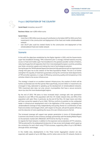 TIM
SUSTAINABILITY REPORT 2016
DIGITISATION, CONNECTIVITY AND
SOCIAL INNOVATION
XI
Scenario
In line with the objectives established by the Digital Agenda in 2020, and the Governments
super-fast broadband Strategy, TIM’s investment plan is strongly oriented towards ensuring
access to fixed and mobile super-fast broadband to the greatest possible number of Italians,
reducing the gap that still separates them from more developed European countries, providing
ever faster connection speeds and making the most of technological evolution.
DuringtheyeartheTIMWholesaleDepartmentbecamefullyoperationalwithanorganizational
change that gave rise to the creation of the New Equivalence Model. The aim is to further
strengthen the equality of treatment guarantees among the commercial retail departments
of TIM and other operators, in a logic of efficiency, autonomy, quality and transparency in the
activities linked to the access infrastructure.
The strategy is based on an excellent network infrastructure, the creation of which will be
further accelerated over the Plan period. More specifically, around 5 billion in investments are
envisaged in Italy, dedicated to speeding up the development of ultrabroadband networks.
TIM’s investment plan does not only concern municipalities that have a secure economic
return but also the more disadvantaged regions.
By the end of 2019, TIM plans to have increased Italy’s coverage with new generation
networks to over 99% of the population with the LTE mobile network (4G), and 95% of the
population with optic fibre; in particular, by the end of the Plan, 50 major towns and cities
will have connection speeds of up to 1Gbit. TIM thus confirms its position as the undisputed
leader in infrastructure development and in the digitisation of the country, completing the
ultrabroadband coverage of Italy independently and quickly, thanks to a combination of new
fixed and wireless technologies which, with respect to the past, will permit greater efficiency
and the reduction of costs exploiting the reuse of its own infrastructure to the full.
The increased coverage will support ever greater penetration in terms of Ultrabroadband
Customers also thanks to the numerous strategic partnerships with the leading Media Players
on the domestic market (SKY, MEDIASET, NETFLIX) for the Pay-TV service.
As regards the fixed network, in addition to the expansion and acceleration of FTTx solutions,
TIM has planned for the widespread introduction of new access technologies which speed up
the connection for each client using FTTCab accesses, supporting offers of up to 300 Mbit/s
(through eVDSL technology)
In the mobile area, developments in the Three Carrier Aggregation solution are also
expected, with speeds of up to 300 Mbps, and for native voice on the LTE network, thanks to
Project: DIGITISATION OF THE COUNTRY
Social Need: Innovative, secure ICT
Business Value: over 4,000 million euros
Social Value:
▪▪ more than 2,700 million euros by way of contribution to the Italian GDP for 2016 come from
investments in the construction and deployment of the fixed and mobile ultrabroadband
network
▪▪ over 26,477 jobs could be created thanks to the construction and deployment of the
ultrabroadband fixed and mobile network
 