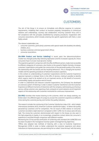 TIM
SUSTAINABILITY REPORT 2016
DIGITISATION, CONNECTIVITY AND
SOCIAL INNOVATION
77
CUSTOMERS
The aim of the Group is to ensure an immediate and effective response to customer
requirements, modelling their conduct on business propriety, transparency in contractual
relations and undertakings, courtesy and collaboration, ensuring customer focus and in
full compliance with the principles established by company procedures. Cooperation with
consumer associations, which includes entering into specific agreements with them, is also
highly valued.
The relevant stakeholders are:
▪▪ consumer customers, particularly customers with special needs (the disabled, the elderly,
children, etc.);
▪▪ business customers and local government offices;
▪▪ consumer associations.
[G4-DMA Product and Service Labelling] In recent years the telecommunications
market has changed profoundly following digitisation and the increased capacity for choice
consumers have in an ever more dynamic market.
The experience gained in comparison with the offer of different sectors, made more accessible
to different categories of customers, also thanks to the spread of digital channels, increases
customers’ expectations and guides the construction of the perceived quality of the service,
the relationship with the brands and the resulting behaviours. This is changing the business
models and the operating procedures of telecommunications operators.
In this context an understanding of customers’ expectations and the Customer Experience
appraisal represent a strategic factor in the offer of services, making it possible to identify
which aspects need to be worked on for an improved service, to the benefit of economic
sustainability, loyalty and positive word of mouth.
In order to understand and measure customer expectations, the Company has developed
an extensive system of listening in order to detect Customer Satisfaction and the Customer
Experience at different moments of interaction with the company: web browsing, purchasing a
service, calling customer care, reporting a fault, and posts on social networks are all important
aspects of the relationship with customers monitored for continuous improvement.
[G4-PR5] Activities that involve listening to the customer, which are always evolving, are
broken down into different types of surveys to uncover the customer’s experience at different
times during the customer journey and monitor the quality indicators.
The research includes the monitoring of the Customer Satisfaction Index (CSI) - which adopts
international standards (ACSI, American Customer Satisfaction Index) - to detect the quality
perceived by customers and for competitors. The CSI result of 2016 relative to Consumer
customers recorded a slight downturn compared to 2015 (-1,9%)1
but its values were still very
high. The strong ties customers demonstrated with respect to the Group are also seen in
the high propensity to loyalty, in an increasingly competitive context where the consumer’s
experience is enriched through comparison with different markets.
Monitoring the CSI has earned certification of conformity with standard UNI 11098:2003 and
has been included in the managerial incentive system (management by objectives).
TIMhas also adopted new methods of listening with a view to Customer Experience
Management (CEM) in order to better understand the customer experience and obtain
indications to improve processes, also permitting the so-called “close the loop” with the taking
1
For the consumer customer, the CSI in 2014 amounted to 76.53 and 76.89 in 2015.
 