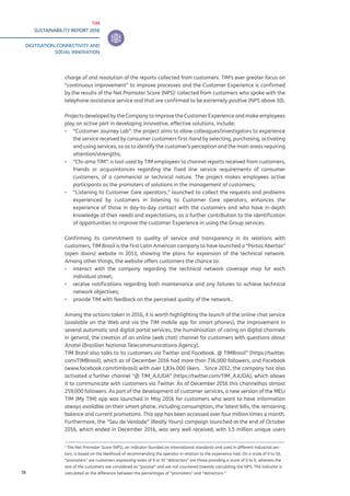 TIM
SUSTAINABILITY REPORT 2016
DIGITISATION, CONNECTIVITY AND
SOCIAL INNOVATION
78
charge of and resolution of the reports collected from customers. TIM’s ever greater focus on
“continuous improvement” to improve processes and the Customer Experience is confirmed
by the results of the Net Promoter Score (NPS)1
collected from customers who spoke with the
telephone assistance service and that are confirmed to be extremely positive (NPS above 10).
Projects developed by the Company to improve the Customer Experience and make employees
play an active part in developing innovative, effective solutions, include:
▪▪ “Customer Journey Lab”: the project aims to allow colleagues/investigators to experience
the service received by consumer customers first-hand by selecting, purchasing, activating
and using services, so as to identify the customer’s perception and the main areas requiring
attention/strengths;
▪▪ “Chi-ama TIM”: a tool used by TIM employees to channel reports received from customers,
friends or acquaintances regarding the fixed line service requirements of consumer
customers, of a commercial or technical nature. The project makes employees active
participants as the promoters of solutions in the management of customers;
▪▪ “Listening to Customer Care operators,” launched to collect the requests and problems
experienced by customers in listening to Customer Care operators, enhances the
experience of those in day-to-day contact with the customers and who have in-depth
knowledge of their needs and expectations, as a further contribution to the identification
of opportunities to improve the customer Experience in using the Group services.
Confirming its commitment to quality of service and transparency in its relations with
customers, TIM Brasil is the first Latin American company to have launched a “Portas Abertas”
(open doors) website in 2013, showing the plans for expansion of the technical network.
Among other things, the website offers customers the chance to:
▪▪ interact with the company regarding the technical network coverage map for each
individual street;
▪▪ receive notifications regarding both maintenance and any failures to achieve technical
network objectives;
▪▪ provide TIM with feedback on the perceived quality of the network..
Among the actions taken in 2016, it is worth highlighting the launch of the online chat service
(available on the Web and via the TIM mobile app for smart phones), the improvement in
several automatic and digital portal services, the humanisation of caring on digital channels
in general, the creation of an online (web chat) channel for customers with questions about
Anatel (Brazilian National Telecommunications Agency).
TIM Brasil also talks to its customers via Twitter and Facebook. @ TIMBrasil” (https://twitter.
com/TIMBrasil), which as of December 2016 had more than 736,000 followers, and Facebook
(www.facebook.com/timbrasil) with over 1,834.000 likers. . Since 2012, the company has also
activated a further channel “@ TIM_AJUDA” (https://twitter.com/TIM_AJUDA), which allows
it to communicate with customers via Twitter. As of December 2016 this channelhas almost
259,000 followers. As part of the development of customer services, a new version of the MEU
TIM (My TIM) app was launched in May 2016 for customers who want to have information
always available on their smart phone, including consumption, the latest bills, the remaining
balance and current promotions. This app has been accessed over four million times a month.
Furthermore, the “Seu de Verdade” (Really Yours) campaign launched at the end of October
2016, which ended in December 2016, was very well received, with 1.5 million unique users
1
The Net Promoter Score (NPS), an indicator founded on international standards and used in different industrial sec-
tors, is based on the likelihood of recommending the operator in relation to the experience had. On a scale of 0 to 10,
“promoters” are customers expressing votes of 9 or 10 “detractors” are those providing a score of 0 to 6, whereas the
rest of the customers are considered as “passive” and are not countered towards calculating the NPS. The indicator is
calculated as the difference between the percentages of “promoters” and “detractors.”
 