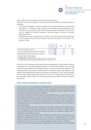 TIM
SUSTAINABILITY REPORT 2016
DIGITISATION, CONNECTIVITY AND
SOCIAL INNOVATION
79
and 1.2 million logins to the app in the month of December alone.
TIM Brasil carries out two types of nation-wide customer satisfaction surveys by means of
interviews:
▪▪ the TIM and competitors’ consumer customer survey, conducted twice a year (May and
November) on a “reflective” basis, measures the customer’s general perception of the
Company e.g. sales structure, call centre, network coverage and quality of the network
(also as regards the Internet connection), technical support, the price of services,
promotions, billing;
▪▪ the call centres survey, conducted once a month on a “reactive” basis, with the involvement
of TIM customers (consumer and business) who have contacted the call centre in the
previous 15 days.
Since 2012, in full compliance with privacy protection requirements, TIM has been monitoring
“conversations” on the Web regarding quality in the Telecommunications sector, relating
to both fixed and mobile communication and the consumer and business segments. This
monitoring takes place using a tool that performs a semantic search and analysis of the
subjects most frequently discussed on the Internet and analyses the “tone” (web sentiment)
of conversations about TIM and its competitors. The aim is to make a prompt assessment of
how customers perceive offers and services, gaining a greater insight into issues to support
the business.
Use of social networking in customer care
In recent years, the Customer Relationship Management of the Group has been increasingly
focused on the monitoring of new digital contexts, identifying the future of assistance, care
and loyalty of its customers in the monitoring and management of caring contacts obtained
from the social networks (Twitter and Facebook).
In 2010, the Company launched the Caring on Social Media project to make the most of the
opportunities provided by the new web communication channels. Over the years TIM has built
a new relationship with digital mobile and fixed telephony customers in order to strengthen
their trust, based on the re-engineering and reviewing of the processes, the development of
management systems, the extension of monitoring times and investments in the training of
social caring agents.	
In 2015 the Company launched the integration of the Telecom Italia and TIM Facebook pages
into the single official TIM page, which boasts two million fans, offering a single business
vision, generating positive sentiments towards the brand and creating a single point of
reference for fixed/mobile customers.
In 2016 the Company continued its work of reviewing the offer of social caring through the
definition of organizational actions and a new model for managing reports from social
networks, seeking to improve the service levels and monitor the social channel 24 hours a
day; after launch an ad hoc survey is planned designed to detect customer satisfaction.
In 2016, TIM’s social caring department handled 864K caring interactions on the Facebook
2016 20151
2014
Consumer Customer survey (*) 7,30 7,22 7,54
Consumer Mobile Telephony Call Centre Survey(**) 7,31 7,28 7,30
Business Mobile Telephony Call Centre Survey(***) 6,81 7,21 7,16
1
Some 2015 values as been reworked
(*) Average index, on a scale of 0 to 10.
(**) average mobile consumer customer satisfaction index on a Scale of 0 to 10.
(***) Average mobile business customer satisfaction index on a scale of 0 to 10.
 