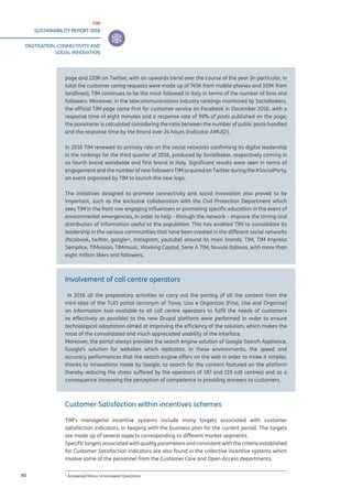 TIM
SUSTAINABILITY REPORT 2016
DIGITISATION, CONNECTIVITY AND
SOCIAL INNOVATION
80
page and 220K on Twitter, with an upwards trend over the course of the year (in particular, in
total the customer caring requests were made up of 745K from mobile phones and 339K from
landlines); TIM continues to be the most followed in Italy in terms of the number of fans and
followers. Moreover, in the telecommunications industry rankings monitored by Socialbakers,
the official TIM page came first for customer service on Facebook in December 2016, with a
response time of eight minutes and a response rate of 99% of posts published on the page;
the parameter is calculated considering the ratio between the number of public posts handled
and the response time by the Brand over 24 hours (indicator AMUQ1
).
In 2016 TIM renewed its primary role on the social networks confirming its digital leadership
in the rankings for the third quarter of 2016, produced by Socialbaker, respectively coming in
as fourth brand worldwide and first brand in Italy. Significant results were seen in terms of
engagement and the number of new followers TIM acquired on Twitter during the #SocialParty,
an event organized by TIM to launch the new logo.
The initiatives designed to promote connectivity and social innovation also proved to be
important, such as the exclusive collaboration with the Civil Protection Department which
sees TIM in the front row engaging influencers or promoting specific education in the event of
environmental emergencies, in order to help - through the network – improve the timing and
distribution of information useful to the population. This has enabled TIM to consolidate its
leadership in the various communities that have been created in the different social networks
(facebook, twitter, google+, instagram, youtube) around its main brands: TIM, TIM Impresa
Semplice, TIMvision, TIMmusic, Working Capital, Serie A TIM, Nuvola Italiana, with more than
eight million likers and followers.
Involvement of call centre operators
In 2016 all the preparatory activities to carry out the porting of all the content from the
mini-sites of the TUO portal (acronym of Trova, Usa e Organizza [Find, Use and Organise]
an information tool available to all call centre operators to fulfil the needs of customers
as effectively as possible) to the new Drupal platform were performed in order to ensure
technological adaptation aimed at improving the efficiency of the solution, which makes the
most of the consolidated and much appreciated usability of the interface.
Moreover, the portal always provides the search engine solution of Google Search Appliance,
Google’s solution for websites which replicates, in these environments, the speed and
accuracy performances that the search engine offers on the web in order to make it simpler,
thanks to innovations made by Google, to search for the content featured on the platform
(hereby reducing the stress suffered by the operators of 187 and 119 call centres) and as a
consequence increasing the perception of competence in providing answers to customers.
Customer Satisfaction within incentives schemes
TIM’s managerial incentive systems include many targets associated with customer
satisfaction indicators, in keeping with the business plan for the current period. The targets
are made up of several aspects corresponding to different market segments.
Specific targets associated with quality parameters and consistent with the criteria established
for Customer Satisfaction indicators are also found in the collective incentive systems which
involve some of the personnel from the Customer Care and Open Access departments.
1
Answered Minus Unanswerd Questions.
 
