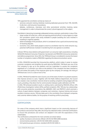 TIM
SUSTAINABILITY REPORT 2016
DIGITISATION, CONNECTIVITY AND
SOCIAL INNOVATION
82
TIM supported the conciliation activity by means of:
▪▪ seminars and joint training initiatives involving dedicated personnel from TIM, AGCOM,
Co.Re.Com. and Consumer Associations;
▪▪ debates, conferences, interviews and other promotional activities involving senior
management in order to disseminate the correct cultural approach to the subject.
Conciliation is becoming increasingly widespread among customers, particularly in view of the:
▪▪ large number of Co.Re.Com., which are opening provincial offices in many regions to make
the conciliation system more easily available to people (avoiding the costs involved in
travelling to regional capitals);
▪▪ better knowledge of the procedure, which is considered to be a quick and economical way
of resolving disputes.
▪▪ economic crisis, which leads people to resort to conciliation even for small amounts (e.g.
potential inefficiencies involved in transferring from one operator to another).
In Brazil, TIM has close relations with government-run consumer rights associations, including
SENACON (National Consumer Protection Secretariat) and PROCONS (Consumer protection
and defence programme). Since 2011, the TIM Brasil Group is considered to receive the lowest
number of complaints made to PROCONS regarding the telecommunications sector.
In 2014, SENACON launched the Consumer.Gov platform, which makes it easier to resolve
customer complaints and simplifies the work done by PROCONS. TIM Brasil was one of the
first company to sign up to this platform and has undertaken to resolve the complaints
registered on it. Customers can state on the platform if the complaint has been resolved or
not and review the quality of the response given by the company. On average, the rating of
TIM Brasil was 3.34 on a scale of one to five.
In 2014, TIM Brasil founded the Users Council, one of the tasks of which is to present solutions
that improve services to users. Together with the Public Defence Department, the Council
has created a new conciliation channel aimed at avoiding complaints being lodged with the
courts, providing a free direct line for communication between public defenders and TIM.
In 2016, TIM achieved excellent results in settling claims submitted by PROCON offices: CIPs
(Preliminary Investigation Letters) 82%; justified complaints 76%1
TIM also has relationships
with consumer protection associations like ABRAREC, IDEC and PROTEST, which promote a
culture of good relations between companies and customers, improve training and ensure
excellent customer service. TIM also takes part in the conciliation forum between companies
and customer defence bodies, for the purpose of resolving conflicts proactively.
CERTIFICATION
For areas of the company which have a significant impact on the community, because of
the products and services they offer, the Group has obtained and/or confirmed certifications
to ensure that procedures and conduct are adopted in line with the expectations of the
stakeholders.
The certifications achieved for the main activities are shown below:
▪▪ quality of products and services offered: UNI EN ISO 9001:2008 standard;
▪▪ environmental protection: UNI EN ISO 14001:2004 standard;
▪▪ limit greenhouse gas emissions: standard UNI EN ISO 14064-3;
1
source: SENACON official report
 