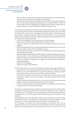 TIM
SUSTAINABILITY REPORT 2016
DIGITISATION, CONNECTIVITY AND
SOCIAL INNOVATION
84
PIN. The parental control functions are governed by legal provisions and mentioned in the
statement sent to customers after they sign up to the service;
▪▪ WAP services: content is always moderated in advance by TIM, in order to verify compliance
with the classification guidelines, and delivered by a centralised platform. The PIN for
accessing adult content is supplied by text message, at the customer’s request, after the
person to whom the number is allocated is confirmed as being an adult;.
For fixed consumer broadband customers the Total Security software is available: a complete
suite of security services based on ZoneAlarm® technology that protects you when surfing
the Internet from viruses, hackers and spyware that may attempt to install themselves on
your computer. Furthermore, parental control ensures that children can surf the Internet
safely, only on sites suited to them, with antispam to protected them unsolicited emails. Total
Security includes the following services:
▪▪ antivirus and antispyware, to detect and remove viruses and spyware;
▪▪ parental control, to protect young people against unsuitable content;
▪▪ firewall for networks and programmes to block any attacks by hackers and harmful
programs;
▪▪ advanced download protection to analyse downloaded files before they can infect the PC
and send a report if they come from a dangerous source;
▪▪ anti-phishing and site status, in order to block unsafe websites which deceive people into
revealing their personal data;
▪▪ protection against unsolicited emails (SPAM), to block unsolicited emails automatically on
their email clients. The email protocols are: POP (Post Office Protoc) 3/IMAP (Interactive
Mail Access Protocol) incoming only, SMTP (Simple Mail Transfer Protocol) outgoing only;
▪▪ wireless PC protection to defend your PC against risks associated with connecting to
unprotected networks;
▪▪ protection from keyloggers;
▪▪ advanced computer attack prevention.
The TIM-Protect solution is the exclusive TIM option for total protection against WEB threats:
▪▪ parental control: protects young people while surfing the Net, filters WEB searches, gives
warnings in the case of behaviour that is judged to be dangerous, allows you to block
access to sites or apps or limit their use (maximum usage time setting);
▪▪ theft protection: protects the device from loss and/or theft, ensuring remote control
by sending a simple instruction (block device, find device, delete data, SIM change
notification);
▪▪ protection and privacy: protects all access to e-commerce, home banking and social media
websites. Ensures privacy by filtering unwanted calls and messages.
▪▪ antivirus: manages the device securely without affecting its operation, protecting it during
use against viruses, malware and other threats.
The Company is particularly focussing attention on parental control, with the launch of offers
dedicated to the younger generation (under 12s) with the TIM Protect service included, at
no additional cost. The Company is also implementing comarketing initiatives with certain
operating partners in the “kids” segment, which is particularly sensitive to matters of child
protection.
New Android apps have been released to improve the User Experience of customers using
the TIM Protect service. In December 2016 an IOS version of the app was released - in a test
environment - in order to extend the features of TIM Protect to Apple devices too.
For the purpose of combating online child pornography and computer crime, from an
organisational point of view and internally, TIM has identified, within its company Security
department (Security Operation Center department) the role of “Key contact for the
 
