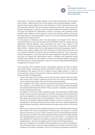 TIM
SUSTAINABILITY REPORT 2016
DIGITISATION, CONNECTIVITY AND
SOCIAL INNOVATION
85
Postal Police.” This person manages relations, and the flow of information, with the Postal
Police (CNCPO - National Centre for the Fight against Online Child Pornography, CNAIPIC –
National Centre against Digital Crime for the Protection of Critical Infrastructure etc.) and
the competent authorities, and has the task of coordinating, within the Group, the process
of abuse management, in accordance with the relevant legislative framework. Furthermore,
the Group has adopted the organisational model in accordance with Legislative Decree
231/2001, which defines the tools required to oversee and anticipate offences, particularly
the dissemination of child pornography, as well as to ensure the organisational/disciplinary
management of computer crimes.
For the purpose of combating online child pornography and computer crime, from an
organisational point of view and internally, TIM has identified, within its company Security
department (Security Operation Center department) the role of “Key contact for the
Postal Police.” This person manages relations, and the flow of information, with the Postal
Police (CNCPO - National Centre for the Fight against Online Child Pornography, CNAIPIC –
National Centre against Digital Crime for the Protection of Critical Infrastructure etc.) and
the competent authorities, and has the task of coordinating, within the Group, the process
of abuse management, in accordance with the relevant legislative framework. Furthermore,
the Group has adopted the organisational model in accordance with Legislative Decree
231/2001, which defines the tools required to oversee and anticipate offences, particularly
the dissemination of child pornography, as well as to ensure the organisational/disciplinary
management of computer crimes.
For this purpose, TIM has fielded resources, technologies, processes and tools to prevent
and combat “abuse”, meaning any activity committed in violation of the rules of conduct
and legislation that governs the use of network services, digital systems or means of
communication in general. The prevention initiatives undertaken by the Security Operation
Center (SEC.SOC) are detailed below:
▪▪ “abuse” topic area on the company Intranet, which informs company staff and makes
them aware of the activities conducted and the tools that exist for preventing digital
crimes and protecting children who use the Internet services provided;
▪▪ form available on the Group’s corporate and commercial portals, which can be used by
end customers, or by outsider users, to report any crimes involving child pornography
encountered while browsing the Internet. There is a guide to completion, and reports can
also be submitted anonymously;
▪▪ management of the abuse desks: operational groups who handle abuse differentiated
by type of service (consumer and business), formed in accordance with the national and
community regulations on child protection, the prevention of digital criminality and the
fight against sexual exploitation (child pornography). Their task is to receive alerts from
external users/customers regarding alleged computer crimes or the presence of child
pornography on the Group’s networks, and then direct them to the relevant department,
where necessary involving the relevant authorities through the key contact for the Postal
Police.
▪▪ filtering: in accordance with the implementing Decree of Law 38/2006 (Gentiloni Decree)
which defines the technical prerequisites of filtering tools that providers of Internet
network connections must use in order to prevent access to sites identified by the Postal
Police through the CNCPO. TIM has also introduced a filtering system for foreign websites
with child pornography content; The system is also used to block - in compliance with
Law 296/2006 (art.1 subsection 50), relating to ending tax evasion and avoidance in the
gambling sector - the resources flagged up by the Customs and Monopoly Agency;
▪▪ drafting of “Guidelines for combating child pornography on line”, which are intended to
make the identification of cases of child pornography to be notified to the Postal Police
as objective and uniform as possible. The aim is to minimise any potential interpretation
 