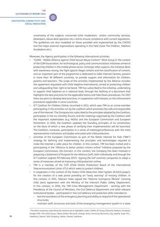 TIM
SUSTAINABILITY REPORT 2016
DIGITISATION, CONNECTIVITY AND
SOCIAL INNOVATION
86
uncertainty of the subjects concerned (chat moderators and/or community services,
developers, abuse desk operators etc.) and to ensure compliance with current regulations.
The guidelines are also modelled on those provided and implemented by the CNCPO
and the major external organisations operating in this field (Save The Children, Telefono
Arcobaleno etc.).
Moreover, the Agency participates in the following international activities:
▪▪ “GSMA - Mobile Alliance against Child Sexual Abuse Content” Work Group in the context
of the GSM Association, for technological, policy and communications initiatives aimed at
protecting children in the mobile phone sector. Amongst other aspects, the initiative deals
with awareness raising, the fight against illegal content and the classification of content,
and an important part of the programme is dedicated to Safer Internet Centres, present
in more than 30 different countries, to provide support and information for children,
parents and teachers. The scope of the activities implemented by the Alliance includes
the agreement stipulated with Child Helpline International, aimed at protecting children
and safeguarding their right to be heard. TIM has subscribed to the initiative, undertaking
to support child helplines on a national level, through the drafting of a document that
highlights the best practices for the applicable Notice and Take Down procedures. For 2017
there are plans to develop best practices, in cooperation with Interpol, on the enforcement
procedures applicable in some countries;
▪▪ ICT Coalition for Children Online, launched in 2012, which sees TIM as an active member
participating in the activities run by the coalition which promotes the safe and responsible
use of the Internet. The Company has subscribed to the principles adopted by the Coalition,
participates in the six-monthly forums and the meetings organised by the Coalition with
the important stakeholders (e.g. NGOs) and the European Commission and European
Parliament. In 2016, the Coalition updated the founding principles of its constitution,
on the basis of which a new phase of verifying their implementation will be launched.
The Coalition, moreover, participates in a series of meetings/conferences with the most
representative institutions and bodies entrusted with child protection;
▪▪ activities of the European Commission as part of the Better Internet for Kids (“BIK”)
strategy for defining and implementing the principles and technologies required to
make the Internet a safer place for children. In this context, TIM has been invited and is
participating in the “Alliance to better protect minors online” initiative proposed by the
European Commission, DG Connect. In this context, the Company has been involved in
preparing a Statement of Purpose for the Alliance (SoP), both individually and through the
ICT Coalition (signed 7th February 2017)1
. Signing the SoP commits companies to adopt a
series of measures aimed at improving child protection online;
▪▪ TIM is a member of the COP (Child Online Protection) Board of the International
Telecommunication Union (ITU) which seeks to protect children;
▪▪ it cooperates in the context of the Italian Child Abduction Alert System (ICAAS) project,
for the creation of a web portal providing an “early warning” of missing children. In
this context, in 2011, Telecom Italia signed the “Allarme Scomparsa Minore” (missing
child alert) agreement with the Ministry of the Interior’s Public Safety Department.
In this context, in 2016, the TIM Crisis Management Department - working with the
Presidency of the Council of Ministers, the Civil Defence Department and other relevant
institutional bodies - participated in five civil defence and protection drills intended to:
-- test the soundness of the emergency planning and ability to respond of the operational
structures;
-- maintain staff, structures and tools of the emergency management system in a state
1
The other companies subscribing the initiative are (in alphabetic order): ASKfm, BT Group, Deutsche Telekom, Facebook,
Google, KPN, The LEGO Group, Liberty Global, Microsoft, Orange, Rovio, Samsung Electronics, Sky, Spotify, Super RTL,,
Telefónica, Telenor, Telia Company, Twitter, Vivendi, Vodafone
 