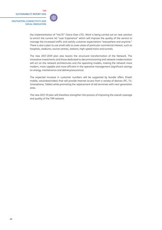 TIM
SUSTAINABILITY REPORT 2016
DIGITISATION, CONNECTIVITY AND
SOCIAL INNOVATION
XII
the implementation of “VoLTE” (Voice Over LTE). Work is being carried out on new solution
to enrich the current 4G “user Experience” which will improve the quality of the service to
manage the increased traffic and satisfy customer expectations “everywhere and anytime.”
There is also a plan to use small cells to cover areas of particular commercial interest, such as
hospitals, stadiums, tourist centres, stations, high-speed trains and tunnels.
The new 2017-2019 plan also boosts the structural transformation of the Network. The
innovative investments and those dedicated to decommissioning and network modernisation
will act on the network architectures and the operating models, making the network more
modern, more capable and more efficient in the operative management (significant savings
on energy, maintenance and delivery/assurance).
The expected increase in customer numbers will be supported by bundle offers (fixed/
mobile, voice/data/video) that will provide Internet access from a variety of devices (PC, TV,
Smartphone, Tablet) while promoting the replacement of old terminals with next generation
ones.
The new 2017-19 plan will therefore strengthen the process of improving the overall coverage
and quality of the TIM network.
 