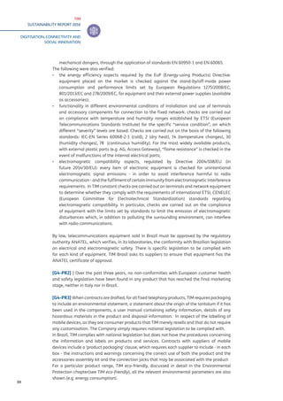 TIM
SUSTAINABILITY REPORT 2016
DIGITISATION, CONNECTIVITY AND
SOCIAL INNOVATION
88
mechanical dangers, through the application of standards EN 60950-1 and EN 60065.
The following were also verified:
▪▪ the energy efficiency aspects required by the EuP (Energy-using Products) Directive:
equipment placed on the market is checked against the stand-by/off-mode power
consumption and performance limits set by European Regulations 1275/2008/EC,
801/2013/EC and 278/2009/EC, for equipment and their external power supplies (available
as accessories);
▪▪ functionality in different environmental conditions of installation and use of terminals
and accessory components for connection to the fixed network: checks are carried out
on compliance with temperature and humidity ranges established by ETSI (European
Telecommunications Standards Institute) for the specific “service condition”, on which
different “severity” levels are based. Checks are carried out on the basis of the following
standards: IEC-EN Series 60068-2-1 (cold), 2 (dry heat), 14 (temperature changes), 30
(humidity changes), 78 (continuous humidity). For the most widely available products,
with external plastic parts (e.g. AG, Access Gateway), “flame resistance” is checked in the
event of malfunctions of the internal electrical parts;
▪▪ electromagnetic compatibility aspects, regulated by Directive 2004/108/EU (in
future 2014/30/EU): every item of electronic equipment is checked for unintentional
electromagnetic signal emissions - in order to avoid interference harmful to radio
communication - and the fulfilment of certain immunity from electromagnetic interference
requirements. In TIM constant checks are carried out on terminals and network equipment
to determine whether they comply with the requirements of international ETSI, CENELEC
(European Committee for Electrotechnical Standardization) standards regarding
electromagnetic compatibility. In particular, checks are carried out on the compliance
of equipment with the limits set by standards to limit the emission of electromagnetic
disturbances which, in addition to polluting the surrounding environment, can interfere
with radio communications.
By law, telecommunications equipment sold in Brazil must be approved by the regulatory
authority ANATEL, which verifies, in its laboratories, the conformity with Brazilian legislation
on electrical and electromagnetic safety. There is specific legislation to be complied with
for each kind of equipment. TIM Brasil asks its suppliers to ensure that equipment has the
ANATEL certificate of approval.
[G4-PR2] ] Over the past three years, no non-conformities with European customer health
and safety legislation have been found in any product that has reached the final marketing
stage, neither in Italy nor in Brazil.
[G4-PR3] When contracts are drafted, for all fixed telephony products, TIM requires packaging
to include an environmental statement, a statement about the origin of the tantalum if it has
been used in the components, a user manual containing safety information, details of any
hazardous materials in the product and disposal information. In respect of the labelling of
mobile devices, as they are consumer products that TIM merely resells and that do not require
any customisation. The Company simply requires national legislation to be complied with.
In Brazil, TIM complies with national legislation but does not have the procedures concerning
the information and labels on products and services. Contracts with suppliers of mobile
devices include a ‘product packaging’ clause, which requires each supplier to include - in each
box - the instructions and warnings concerning the correct use of both the product and the
accessories assembly kit and the connection jacks that may be associated with the product
For a particular product range, TIM eco-friendly, discussed in detail in the Environmental
Protection chapter(see TIM eco-friendly), all the relevant environmental parameters are also
shown (e.g. energy consumption).
 