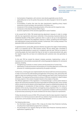 TIM
SUSTAINABILITY REPORT 2016
DIGITISATION, CONNECTIVITY AND
SOCIAL INNOVATION
91
▪▪ harmonisation of legislation, with common rules directly applicable across the EU;
▪▪ applicability also to non-EU parties that process the data of people in the EU for specific
purposes;
▪▪ accountability of parties that treat the data (requirements regarding privacy impact
assessment, privacy by design, documentation of activities, etc.);
▪▪ introduction of the concept of pseudonymisation of the data and the respective rules;
▪▪ introduction of the Data Protection Officer figure;
▪▪ economic significance of the sanctions applicable in case of violation.
In the second half of 2016, TIM started planning adjustment measures in order to comply
with the new requirements and ensure conformity in the processing of personal data by the
established deadline of May 2018. In particular, there is a plan to set up an inter-department
working team to determine the adaptation measures in detail, considering the technological
and organisational context and business activities. Furthermore, TIM is actively involved in the
dedicated GSMA and Confindustria task forces.
In operational terms, during 2016, particular attention was paid to the subject of telemarketing,
which is an important tool for TIM’s business activity. TIM has always been committed to
ensuring that telemarketing is carried out in compliance with the rules: TIM has no interest in
contacting people who have stated that they do not want to receive promotional calls, given
the negative impact this can have on its relationship with customers and, more generally, its
reputation.
To this end, TIM has revised the relevant company processes, implementing a series of
improvements to the activities associated with contacting people by telephone for commercial
purposes, including:
▪▪ strengthening of controls on contact centres and the production of contact lists;
▪▪ optimisation of internal processes and procedures for recording objections to further data
processes for marketing purposes expressed by the people contacted.
Furthermore, a training plan was implemented for the internal staff and commercial partners,
in order to ensure the full understanding and application of the privacy rules, particularly with
regard to sales and marketing activities. 23 local meetings were held in total, involving around
500 people. The ongoing training activity on privacy in 2016 also included an in-depth analysis
of privacy aspects in the context of projects based on the analysis of big data.
The effective application of the regulations is monitored through a control system based on
regular self-assessment procedures by those responsible for handling the data, and on sample
checks carried out by the relevant central departments, based on established procedures and
methodologies. In consideration of these activities, a Report is envisaged on the status of
adoption of the security measurements envisaged by privacy legislation that, in a company
document, formalises the activities carried out to guarantee compliance with the provisions
on personal data processing, the results achieved and the status of plans for improvement.
Finally, also during the course of 2016, TIM continued to take the steps required to implement
provisions in its internal processes to deal with any violation of personal data security relating
to electronic communication services (so-called “data breaches”).
The following table shows:
▪▪ the information requests made to TIM, in Italy, by the Italian Data Protection Authority,
including those made following reports from customers;
▪▪ the percentage of such requests filed by the Italian Data Protection Authority based on
explanations supplied by TIM.
 