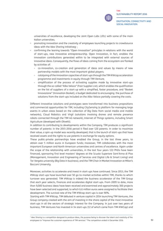 TIM
SUSTAINABILITY REPORT 2016
DIGITISATION, CONNECTIVITY AND
SOCIAL INNOVATION
93
universities of excellence, developing the Joint Open Labs (JOL) with some of the main
Italian universities;
▪▪ promoting innovation and the creativity of employees launching projects to crowdsource
ideas with the Idea Sharing initiativeg1
;
▪▪ confirming the leaning towards “Open Innovation” principles in relations with the world
of start-ups, new innovative entrepreneurship. Open Innovation, in fact, enables the
innovation contributions generated within to be integrated with external sources of
innovative ideas. Consequently, the flows of ideas coming from the ecosystem are flanked
by activities of:
-- 	co-innovation, co-creation and generation of ideas and values by means of new
partnership models with the most important global players;
-- 	catalysing of the innovation capacities of start-ups through the TIM #Wcap acceleration
programme and investments in equity through TIM Venture;
-- 	simplification of the process of activating supplies made by innovative start-ups
through the so-called “Albo Veloce” (Fast Supplier List), which enables the qualification
on the list of suppliers of a start-up with a simplified, faster procedure, and “Basket
Innovazione” (Innovation Basket), a budget dedicated to encouraging the purchase of
solutions from the start-ups included on the Albo Veloce partially covering the costs.
Different innovative solutions and prototypes were transformed into business propositions
and commercial opportunities for TIM, including CitySensing (a platform for managing large
events in urban areas based on the collection of Big Data from social media and mobile
networks), Cloud Robotics and Virgil (solutions involving drones and remote presence
robots connected through the TIM 4G network), Internet of Things systems, including Smart
Agriculture (developed with Olivetti).
In addition to contributing to developments within the Company, TIM produces a significant
number of patents: in the 2015-2016 period it filed over 120 patents. In order to maximize
their value, a spin-up model was recently developed, that is the launch of start-ups that have
received assets and the rights to use patents in exchange for equity options.
These public-private partnerships have enabled the Group, in the last three years, to
obtain over 5 million euros in European funds; moreover, TIM collaborates with the most
important European and North American universities and centres of excellence. Again under
the scope of the relationship with universities, in the last four years 133 PhDs have been
financed, sponsoring first level masters’ degrees at the Scuola Superiore Sant’Anna di Pisa
(Management, Innovation and Engineering of Services and Digital Life & Smart Living) and
Tor Vergata university (Big Data in business), and the TIM Chair in Market Innovation at Milan’s
Bocconi University.
Moreover, activities to accelerate and invest in start-ups have continued. Since 2013, the TIM
#Wcap start-ups have launched over 50 go-to-market activities within TIM, thanks to which
turnover was generated. TIM #Wcap is indeed the business accelerator of the TIM Group
that each year selects, finances and accelerates digital start-ups. From 2009 to date, more
than 9,000 business ideas have been received and examined and approximately 300 projects
have been selected and supported, to which 6.6 million euros were assigned to facilitate their
development. The survival rate of the TIM #Wcap start-ups is over 90%.
Starting with TIM #Wcap, TIM débuted in venture capital in 2014 launching TIM Ventures, the
Group company created with the aim of investing in the share capital of the most innovative
start-ups in all the sectors of strategic interest for the Company. In just over two years of
business, TIM Ventures has invested in 14 start-ups (12 of which came from TIM #WCap) and
1
Idea Sharing is a competition designed to produce ideas, the purpose being to discover the talent and creativity of the
employees to “improve the customer experience of TIM services.” The competition ended in December 2016.
 