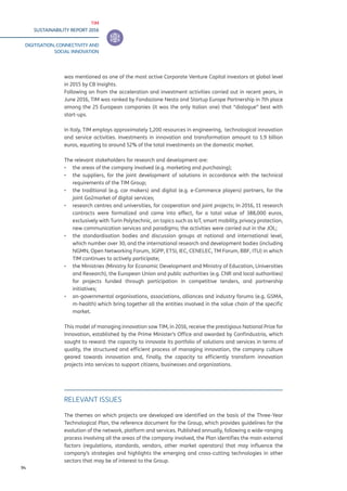 TIM
SUSTAINABILITY REPORT 2016
DIGITISATION, CONNECTIVITY AND
SOCIAL INNOVATION
94
was mentioned as one of the most active Corporate Venture Capital investors at global level
in 2015 by CB Insights.
Following on from the acceleration and investment activities carried out in recent years, in
June 2016, TIM was ranked by Fondazione Nesta and Startup Europe Partnership in 7th place
among the 25 European companies (it was the only Italian one) that “dialogue” best with
start-ups.
In Italy, TIM employs approximately 1,200 resources in engineering, technological innovation
and service activities. Investments in innovation and transformation amount to 1.9 billion
euros, equating to around 52% of the total investments on the domestic market.
The relevant stakeholders for research and development are:
▪▪ the areas of the company involved (e.g. marketing and purchasing);
▪▪ the suppliers, for the joint development of solutions in accordance with the technical
requirements of the TIM Group;
▪▪ the traditional (e.g. car makers) and digital (e.g. e-Commerce players) partners, for the
joint Go2market of digital services;
▪▪ research centres and universities, for cooperation and joint projects; In 2016, 11 research
contracts were formalized and came into effect, for a total value of 388,000 euros,
exclusively with Turin Polytechnic, on topics such as IoT, smart mobility, privacy protection,
new communication services and paradigms; the activities were carried out in the JOL;
▪▪ the standardisation bodies and discussion groups at national and international level,
which number over 30, and the international research and development bodies (including
NGMN, Open Networking Forum, 3GPP, ETSI, IEC, CENELEC, TM Forum, BBF, ITU) in which
TIM continues to actively participate;
▪▪ the Ministries (Ministry for Economic Development and Ministry of Education, Universities
and Research), the European Union and public authorities (e.g. CNR and local authorities)
for projects funded through participation in competitive tenders, and partnership
initiatives;
▪▪ on-governmental organisations, associations, alliances and industry forums (e.g. GSMA,
m-health) which bring together all the entities involved in the value chain of the specific
market.
This model of managing innovation saw TIM, in 2016, receive the prestigious National Prize for
Innovation, established by the Prime Minister’s Office and awarded by Confindustria, which
sought to reward: the capacity to innovate its portfolio of solutions and services in terms of
quality, the structured and efficient process of managing innovation, the company culture
geared towards innovation and, finally, the capacity to efficiently transform innovation
projects into services to support citizens, businesses and organizations.
RELEVANT ISSUES
The themes on which projects are developed are identified on the basis of the Three-Year
Technological Plan, the reference document for the Group, which provides guidelines for the
evolution of the network, platform and services. Published annually, following a wide-ranging
process involving all the areas of the company involved, the Plan identifies the main external
factors (regulations, standards, vendors, other market operators) that may influence the
company’s strategies and highlights the emerging and cross-cutting technologies in other
sectors that may be of interest to the Group.
 