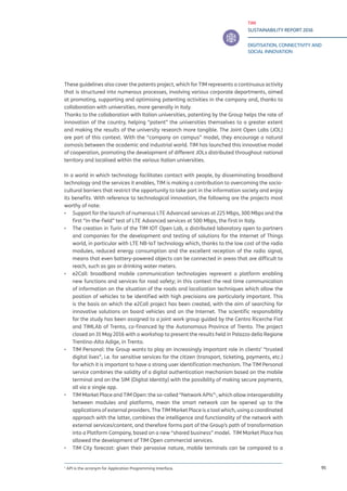 TIM
SUSTAINABILITY REPORT 2016
DIGITISATION, CONNECTIVITY AND
SOCIAL INNOVATION
95
These guidelines also cover the patents project, which for TIM represents a continuous activity
that is structured into numerous processes, involving various corporate departments, aimed
at promoting, supporting and optimising patenting activities in the company and, thanks to
collaboration with universities, more generally in Italy.
Thanks to the collaboration with Italian universities, patenting by the Group helps the rate of
innovation of the country, helping “patent” the universities themselves to a greater extent
and making the results of the university research more tangible. The Joint Open Labs (JOL)
are part of this context. With the “company on campus” model, they encourage a natural
osmosis between the academic and industrial world. TIM has launched this innovative model
of cooperation, promoting the development of different JOLs distributed throughout national
territory and localised within the various Italian universities.
In a world in which technology facilitates contact with people, by disseminating broadband
technology and the services it enables, TIM is making a contribution to overcoming the socio-
cultural barriers that restrict the opportunity to take part in the information society and enjoy
its benefits. With reference to technological innovation, the following are the projects most
worthy of note:
▪▪ Support for the launch of numerous LTE Advanced services at 225 Mbps, 300 Mbps and the
first “in-the-field” test of LTE Advanced services at 500 Mbps, the first in Italy.
▪▪ The creation in Turin of the TIM IOT Open Lab, a distributed laboratory open to partners
and companies for the development and testing of solutions for the Internet of Things
world, in particular with LTE NB-IoT technology which, thanks to the low cost of the radio
modules, reduced energy consumption and the excellent reception of the radio signal,
means that even battery-powered objects can be connected in areas that are difficult to
reach, such as gas or drinking water meters.
▪▪ e2Call: broadband mobile communication technologies represent a platform enabling
new functions and services for road safety; in this context the real time communication
of information on the situation of the roads and localization techniques which allow the
position of vehicles to be identified with high precisions are particularly important. This
is the basis on which the e2Call project has been created, with the aim of searching for
innovative solutions on board vehicles and on the Internet. The scientific responsibility
for the study has been assigned to a joint work group guided by the Centro Ricerche Fiat
and TIMLAb of Trento, co-financed by the Autonomous Province of Trento. The project
closed on 31 May 2016 with a workshop to present the results held in Palazzo della Regione
Trentino-Alto Adige, in Trento.
▪▪ TIM Personal: the Group wants to play an increasingly important role in clients’ “trusted
digital lives”, i.e. for sensitive services for the citizen (transport, ticketing, payments, etc.)
for which it is important to have a strong user identification mechanism. The TIM Personal
service combines the solidity of a digital authentication mechanism based on the mobile
terminal and on the SIM (Digital Identity) with the possibility of making secure payments,
all via a single app.
▪▪ TIM Market Place and TIM Open: the so-called “Network APIs”1
, which allow interoperability
between modules and platforms, mean the smart network can be opened up to the
applications of external providers. The TIM Market Place is a tool which, using a coordinated
approach with the latter, combines the intelligence and functionality of the network with
external services/content, and therefore forms part of the Group’s path of transformation
into a Platform Company, based on a new “shared business” model. TIM Market Place has
allowed the development of TIM Open commercial services.
▪▪ TIM City forecast: given their pervasive nature, mobile terminals can be compared to a
1
API is the acronym for Application Programming Interface.
 