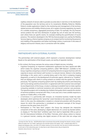 TIM
SUSTAINABILITY REPORT 2016
DIGITISATION, CONNECTIVITY AND
SOCIAL INNOVATION
96
capillary network of sensors able to provide accurate data in real time on the distribution
of the population over the territory and on its movements (Mobility Patterns). Mobility
Patterns enable applications linked to the monitoring and management of the territory,
related services and mobility infrastructures, all in respect of privacy legislation, by means
of a suitable anonymous, aggregated processing of data. For example, the City forecast
service predicts the real time distribution of people (by unit of area) over the territory,
even where there are specific events, for example enabling the quantification of tourist
presence. The solutions developed in the TIM City forecast project are used by the Mobility
Services Agency, a Roma Capitale company, as an analysis tool for monitoring the presence
and mobility of the population and Italian and foreign visitors, in particular in the areas of
religious and tourism interest, also in connection with the Jubilee.
PARTNERSHIPS WITH EXTERNAL PLAYERS
The partnerships with external players, which represent a business development method
based on the optimisation of the Group’s assets, are worthy of separate mention.
In this context, the Group oversees the various areas of digital services, including:
▪▪ Cognitive Computing: an important collaboration agreement has been signed with IBM,
which makes the cognitive computing platform, called “IBM Watson”, available to the
Group. Cognitive computing is a branch of computing that aims to equip machines with the
capacity to reason and interact with humans in a natural manner. Watson is the leading
technology in this sector and is currently being used in the USA in analysing imaging
diagnostics, as well as in the development of automatic agents, referred to as “chatbots”
that can dialogue with clients in caring contests on matters that the system has “learnt”
previously. The cognitive computing systems learn by reading documents and interacting
with human beings and the environment. In agreement with the Customer Care and Open
Access Departments of the Group, a study is underway to establish how to make cognitive
computing available to technical assistance and commercial customer care processes.
The operative projects aim to develop two chatbots that guide clients towards the solution
of technical problems connected with Fibre, in one case and a more suitable response to
queries on mobile offers, in the other.
▪▪ e-Commerce: in a partnership with Amazon, an innovative business model has been
developed, which optimises the “proximity” asset intended as the capacity to “reach” the
client. In this case, the collaboration is based on a shared remuneration with the partner,
reason for which this partnership is considered an important example of the Group’s
entrance into the value chain of an OTT1
.
▪▪ Participation in “The Next Nest” project2
: the Group has designed the interactive
component of the work, developing a digital abstraction of a canvas by Daniele Gallian,
on display at “The Next Nest” exhibition open from April to September 2016 as part of
the XXI International Exhibition of the Milan Triennale, which allows visitors to interact
in a gestural manner, creating new digital versions of the work that are unique and
1
Acronym for Over The Top – AGCOM defines them as businesses that provide, through the Internet, services, content
(above all video) and “rich media” applications (for example adverts that appear “over” a website page while it is
viewed and disappear after a set time). OTTs obtain revenue, for the most part, from the sale of content and services
to end users or from advertising space. As they have no own infrastructures, they act beyond the
networks, hence the term “over-the-top”.
2
www.nest.city
 