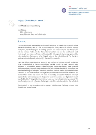 TIM
SUSTAINABILITY REPORT 2016
DIGITISATION, CONNECTIVITY AND
SOCIAL INNOVATION
XIII
Scenario
The work market has entered what technicians in the sector do not hesitate to call the “fourth
industrial revolution,” that is a set of transformations which, thanks to robotics, artificial
intelligence, nanotechnologies, 3D printing, genetics and biotechnologies, are changing not
only the business model, but also the number of workers and how the work force is used.
Fewer people and more machines, machines capable of independently managing almost the
entire production chain, seems to be the path taken by the industrial world. The change in
working methods obviously brings with it the need for new skills.
There are at least three industrial sectors in which advanced manufacturing is turning out
to be a powerful lever in the relocation of jobs: the new industry of smart communication
platforms, IT technologies, robotics, biotechnologies, healthcare products, new materials,
nanotechnologies;“strategic”largemanufacturingwhichisneveroutsourced:forexample,the
defence technology or aerospace industries; innovative services, in each sector where there is
a demand for new products: from security to the environment, entertainment, marketing and
finance. These are the very sectors TIM works in, and today, above all in the Italian context, it
represents the reference operator in the journey towards innovation and digitisation since it
launched that technological transformation process and internal organization processes. This
transformation not only influences the Company but all the satellite activities that refer to it.
Counting both its own employees and its suppliers’ collaborators, the Group employs more
than 100,000 people in Italy.
Project: EMPLOYMENT IMPACT
Social Need: economic well-being
Social Value:
▪▪ 8.311 million euros
▪▪ around 106,000 direct and indirect jobs
 