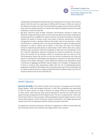 TIM
SUSTAINABILITY REPORT 2016
DIGITISATION, CONNECTIVITY AND
SOCIAL INNOVATION
97
unrepeatable, downloadable thereafter from the installation site. The way in which visitors
interact with the work has a great deal of affinity with the ways in which, by means of
the telecommunications services, the Group helps the people to live and share social life,
home and city, making interaction as natural and simple and helping improve the quality
of domestic, social and urban life.
▪▪ Big Data: along this route of Open Innovation and Evolution, learning to collect and
effectively analyse the huge amounts of structured and destructured data, created by its
company systems or available from external sources, has become essential to constantly
improve the quality of services and/or stay ahead of demand requirements. For data
management to have a positive influence and enable value to be extracted, a radical
transformation is necessary that is not only technological but above all organisational,
procedural, as well as cultural and of talents. In this logic, the Group has therefore
started an evolutionary path based on several design “sites”. Within these sites, various
initiatives were launched in 2015 and completed in 2016, with the development of the
first “internal” applications (aimed at improving the Customer Experience), the launch
of the first services for the Business market on anonymous data, the start-up of the
TIM Competence Center that will aim to train the internal competences and scout and
search for new Big Data technologies and applications, working in an open logic with the
industry’s main players. Moreover, in 2016, additional initiatives were alsostarted, aimed
in particular at aggregating different industry players and managers of largequantities
of data to construct data partnership models with the aim of developinginnovative
applications intended for both digital cities (LivingLab project with Turin municipality) and
to create innovative services to support private businesses in different fields (e.g. from the
insurance world to that of the connected car).
SMART SERVICES
[G4-EC7], [G4-EC8] In the context of public sector services, in accordance with the Italian
Digital Agenda¬ (ADI) and European Directives, in 2016 TIM consolidated and streamlined
its offer of Smart Services (a range of services for energy efficiency and digital services
in urban areas), Urban Security (new services dedicated to security, the environment and
optimal energy management) and the Digital School. The aim is to promote the “smart city”
(Smart City) model to improve quality of life by developing innovative digital services to ferry
communities towards a Smart Community model (as described in the Digital Agenda) that
enables new forms of cooperation between citizens and public authorities.
As regards the innovation of business, TIM aims to supplement its offer of connectivity with
new innovative services that satisfy the new digital needs of the customer.
 