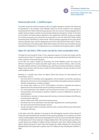 TIM
SUSTAINABILITY REPORT 2016
DIGITISATION, CONNECTIVITY AND
SOCIAL INNOVATION
99
National pilot eCall - l_HeERO project
The public service for vehicle emergency calls to a single emergency number E112 (eCall) will
be operational in all European Union Member States for all new models of cars registered
and produced from March 2018; during production, the cars must be natively equipped with a
mobile network modem capable of automatically calling the emergency number in the event
of an accident. All mobile network operators must update their networks so they are capable
of correctly processing and routing the incoming eCall to the first level PSAP (Public Safety
Answering Point) identified at national level. TIM has already supported the first pilot phase
with pre-operative tests and the deployment of the first national eCall PSAP, both in Varese.
The second phase of the pilot project (2016-2017) involves the Trento area and will be the last
step before full deployment. The pilot phases are co-funded by the European project I_HeERO.
Open Air Lab (OAL): TIM’s smart city lab for more sustainable cities
The Open Air Lab, located at TiLab in Turin, represents aspects of a Smart City model, and the
transformations that ICT companies and the always-connected dimension will define for the
urban scenarios of the upcoming years.
At the OAL the various models are illustrated, like Smart Mobility, smart rest areas, the
efficient management of waste and public green areas, the service robotics, urban security,
the public lighting network, Smart Metering, gas, electricity and water distribution networks,
Digital Island services, with the loan of books and the distribution of food and drink and the
public telephone totem.
Moreover, in a garden area, there are objects fitted with sensors for data detection and
transmission, such as:
▪▪ the smart bench to facilitate social aggregation, which provides connectivity, reproduces
light games and music on-line and detects air parameters (atmospheric pressure, pollution
indicator, temperature, humidity and light);
▪▪ the control room, where, on an IoT-TiLab platform, the data is collected and saved as
detected from the disseminated sensors providing innovative services;
▪▪ the small greenhouse with weather and environmental sensors to be activated from a
remote position and according to weather conditions, sources of light/heat or pumps for
watering plants;
▪▪ the little dome, container of urban waste with sensors, to track and improve the efficiency
of sorted waste collection;
▪▪ the bus shelter with traffic and environmental sensors;
▪▪ the lamps that can be switched on and have light regulated from a remote position;
▪▪ the noise and environmental pollution sensors,
▪▪ the gas and water meters to provide customers with a service offering more information
and greater efficiency
In the visits to the OAL, attention is focussed on the technological scenarios of the Internet of
Things that will characterize the innovation of the upcoming decades; it is an evolving use of the
Internet, whereby objects will become recognizable and ‘smart’ by communicating data collected
on themselves and in the environment. Analysts believe that in the next few years we will live in
a world where tens of billions of objects will be connected to each other. Gartner believes that
objects directly connected to each other and through the mobile networks (4G, 5G and future
developments) will increase with a growth rate of 5.5 million per day reaching over 20 billion in
2020.
 