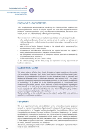 TIM
SUSTAINABILITY REPORT 2016
DIGITISATION, CONNECTIVITY AND
SOCIAL INNOVATION
100
INNOVATIVE E-HEALTH SERVICES
TIM is actively involved, either alone or in partnership with external partners, in devising and
developing healthcare services at national, regional and local level. Designed to improve
the Italian health service and the quality and effectiveness of healthcare, the services allow
doctors, nurses and patients to carry out many activities remotely.
The main electronic healthcare service applications available or being developed include:
▪▪ value products and services for general practice, aimed at enabling new primary care
models and proactive medical services (e.g. screening campaigns managed by general
practitioners);
▪▪ legal archiving of digital diagnostic images on the network, with a guarantee of the
authenticity and integrity of documents;
▪▪ management of both healthcare, administrative and logistical processes and a patient’s
healthcare information throughout the period of hospitalisation;
▪▪ the management and coordination of operational facilities dedicated to emergencies
(118) and continuity of assistance;
▪▪ healthcare monitoring (Nuvola IT Home Doctor).
All the solutions comply with the data privacy and transaction security requirements of
healthcare processes.
Nuvola IT Home Doctor
This allows patients suffering from chronic illnesses, or in post-hospital care, to monitor
their physiological parameters (body weight, blood pressure, heart rate, blood oxygen levels,
glycaemia, lung capacity, electrocardiogram, physical activities etc.) directly from their own
homes or in properly equipped facilities (medical centres, medical practices etc.). The system
consists of a technological platform and software configured on the patient’s mobile phone
(or alternatively a PC or tablet) and on the healthcare personnel’s PC. Based on the plans
established by the doctor, patients receive reminders on their mobile phones regarding the
measurements to be taken, they take these measurements using portable electro-medical
devices equipped with a Bluetooth interface and, using their mobile phone, they send the
measurement automatically to the online platform.
The benefits of the service are that it improves the patient’s quality of life while optimising
costs for the healthcare organisation.
Fisio@Home
This is an experimental motor telerehabilitation service which allows medical personnel
remotely to monitor the conditions of patients with orthopaedic. The prototype, tested at
the Health Authority of Viareggio, has been developed for the rehabilitation of knees, and
the application can be used for other conditions. The system allows doctors to evaluate
compliance with the established programme and the correctness of the exercises performed.
Movement data is collected by sensors worn by the patient, which measure acceleration,
angular speed and magnetic field along the reference axes. The data is sent by Bluetooth to
a tablet, where an application processes it in real time in order to extract information that can
be used to define the movements and store them.
The sensors, created by Scuola Superiore Sant’Anna, have already been engineered and are
ready for large-scale deployment.
 