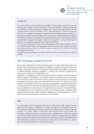 TIM
SUSTAINABILITY REPORT 2016
DIGITISATION, CONNECTIVITY AND
SOCIAL INNOVATION
101
Cassiel 2.0
The service provides remote assistance is provided to elderly people, monitoring them and
receiving alarm signals in cases of emergency. The sensors located in dwellings process the
data collected, to perform behavioural analyses with a view to improving quality of life. The
complete solution includes a reminder service, called RicordaMI, to monitor therapies and
ensure their completion. Through the involvement of three Federfarma Pisa pharmacies in
supplying the requirements and dosages set for each patient, and Farmadati for the supply of
the medicines database, the system was successfully tested in the province of Pisa, collecting
valuable data to improve the solution. Thanks to the adoption of a simple tablet app, the
system also is usable by people with mild cognitive impairments.
The service also allows the health of the cardiovascular system to be monitored, which is
very likely to be less healthy in elderly patients, using non-invasive methods (pressure, weight
and physical activity), based on statistical models accepted by the scientific community
(Framingham risk score).
Formal and informal caregivers can check the state of health of their loved ones on a specific
website.
Tele-monitoraggio malattia di Parkinson
As part of the development of a tele-monitoring system for patients affected by Parkinson’s
disease, TIM has filed two patent applications relating to the upper and lower limbs. Based on
the data collected during the trials, machine learning techniques were applied to developing
a UPDRS2 automatic assessment algorithm to emulate the assessment provided by the
neurologist according to this standardised scale.
WebSensor is a prototype for remote monitoring of progress in Parkinson’s disease developed
with the support of neurologists. A set of sensors worn on the body monitors the exercises
performed by the patient and sends the data to a platform that processes them and supplies
parameters that can be used to assess the status of the disease. The hand sensors, which
are often uncomfortable to wear, were replaced by an appropriate stereoscopic (LeapMotion)
camera that frames the hand and automatically extracts the exact position of the fingers in
space. In collaboration with the non-profit organization Neurocare from Cascina (Pisa) data
was obtained from over 15 Parkinson’s sufferers and the same number of healthy elderly
people (controls); this data made it possible to validate the use of the Leap Motion sensor to
identify and measure the degree of advancement of the disease.
PAPI
It is a prototype tested on 30 people aged over 65, suffering from slight cognitive function
deficits, for their remote rehabilitation. The system provides a kit of interactive games for
Android tablets, designed with neuropsychologists to stimulate the patient’s various cognitive
functions. The games, tested in collaboration with NeuroCare from Cascina (Pisa), and
TrentoRise’s living lab in Trento, communicate with a remote server to send data relating
to the patient’s performance and to download their settings. The experiments have allowed
both the games to be improved, making them more interesting for users and integrating them
with other games created by third parties (that involve the rest of the family), in a kind of
game show that encourages their use (GameBus project).
 