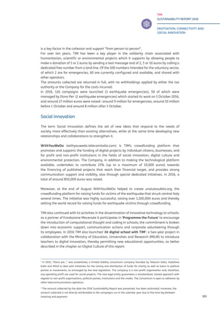 TIM
SUSTAINABILITY REPORT 2016
DIGITISATION, CONNECTIVITY AND
SOCIAL INNOVATION
103
is a key factor in the cohesion and support “from person to person”.
For over ten years, TIM has been a key player in the solidarity chain associated with
humanitarian, scientific or environmental projects which it supports by allowing people to
make a donation of 1 or 2 euros by sending a text message and of 2, 5 or 10 euros by calling a
dedicated free number from a land line. Of the 100 numbers intended for the voluntary sector,
of which 2 are for emergencies, 60 are currently configured and available, and shared with
other operators.
The amounts collected are returned in full, with no withholdings applied by either the tax
authority or the Company for the costs incurred.
In 2016, 126 campaigns were launched (3 earthquake emergencies), 50 of which were
managed by Dono Per1
(2 earthquake emergencies) which started its work on 1 October 2016,
and around 27 million euros were raised2
: around 9 million for emergencies, around 10 million
before 1 October and around 8 million after 1 October.
Social innovation
The term Social Innovation defines the set of new ideas that respond to the needs of
society more effectively than existing alternatives, while at the same time developing new
relationships and collaborations to strengthen it.
WithYouWeDo (withyouwedo.telecomitalia.com) is TIM’s crowdfunding platform that
promotes and supports the funding of digital projects by individual citizens, businesses, and
for profit and non-profit institutions in the fields of social innovation, digital culture and
environmental protection. The Company, in addition to making the technological platform
available, undertakes to contribute 25% (up to a maximum of 10,000 euros) towards
the financing of published projects that reach their financial target, and provides strong
communication support and visibility, also through special dedicated initiatives. In 2016, a
total of around 850,000 euros was raised.
Moreover, at the end of August WithYouWeDo helped to create unaiutosubito.org, the
crowdfunding platform for raising funds for victims of the earthquake that struck central Italy
several times. The initiative was highly successful, raising over 1,300,000 euros and thereby
setting the world record for raising funds for earthquake victims through crowdfunding.
TIM also continued with its activities in the dissemination of innovative technology to schools:
as a partner of Fondazione Mecenate it participates in ‘Programme the Future’ to encourage
the introduction of computational thought and coding in schools; the commitment is broken
down into economic support, communication actions and corporate volunteering through
its employees. In 2016 TIM also launched ‘At digital school with TIM’: a two-year project in
collaboration with the Ministry of Education, Universities and Research (MIUR) to introduce
teachers to digital innovation, thereby permitting new educational opportunities, as better
described in the chapter on Digital Culture of this report:
1
In 2015, “Dono per...” was established, a limited liability consortium company founded by Telecom Italia, Vodafone
Italia and Wind to deal with initiatives for the raising and distribution of funds for charity as well as loans to political
parties or movements, as envisaged by the new legislation. The company is a non-profit organisation and, therefore,
any operating profit are used for social projects. The new legal entity guarantees a standardised, shared approach with
regards to non-profit organisations, political parties, institutions and the media. The Consortium is open to adhesion by
other telecommunications operators.
2
The amount collected by the date the 2016 Sustainability Report was presented, has been estimated; moreover, the
amount collected is not directly attributable to the campaigns run in the calendar year due to the time lag between
invoicing and payment.	
 
